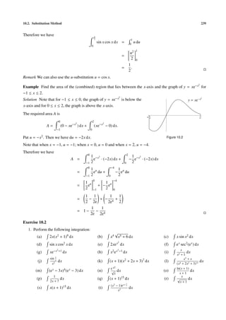 10.2. Substitution Method                                                                                                                                    239


Therefore we have                                             π
                                                              2                                             1
                                                                  sin x cos x dx =                         0
                                                                                                              u du
                                                      0
                                                                                                                 1
                                                                                                            u2
                                                                                               =
                                                                                                            2    0
                                                                                                           1
                                                                                               =             .
                                                                                                           2
Remark We can also use the u-substitution u = cos x.
                                                                                                                                                         2
Example Find the area of the (combined) region that lies between the x-axis and the graph of y = xe−x for
−1 ≤ x ≤ 2.
                                                                                           2
Solution Note that for −1 ≤ x ≤ 0, the graph of y = xe−x is below the                                                                         y = xe−x
                                                                                                                                                             2



x-axis and for 0 ≤ x ≤ 2, the graph is above the x-axis.
The required area A is
                                                                                                                     -1                                   2
                           0                              2
                                        2                                2
                A=             (0 − xe−x ) dx +               (xe−x − 0) dx.
                          −1                          0

Put u = −x2 . Then we have du = −2x dx.                                                                                        Figure 10.2

Note that when x = −1, u = −1; when x = 0, u = 0 and when x = 2, u = −4.
Therefore we have
                                                  0                                                    2
                                                      1 −x2                                                 1 2
                                      A =               e · (−2x) dx +                                     − e−x · (−2x) dx
                                                −1    2                                            0        2
                                                  0                              −4
                                                      1 u                               1
                                            =           e du +                         − eu du
                                                −1    2                      0          2
                                                          0                        −4
                                                1 u             1
                                            =     e          + − eu
                                                2         −1    2                  0

                                               1    1     1  1
                                            =    −    + − 4+
                                               2 2e      2e  2
                                                  1    1
                                            = 1−     − 4
                                                  2e 2e

Exercise 10.2
   1. Perform the following integration:
                                                                                   √
         (a)     2x(x2 + 1)9 dx                                   (b)            x4 x5 + 6 dx                                 (c)    x sin x2 dx
                                                                                          2
        (d)      sin x cos2 x dx                                  (e)        2xe x dx                                         (f)    e x sec2 (e x ) dx
                          2 +1                                                            3 −1                                           x
        (g)      xe−x            dx                               (h)            x2 e x          dx                           (i)             dx
                                                                                                                                     x2 + 1
                 sin 1                                                                                                                      x3 + x
         (j)          x
                          dx                                      (k)        (x + 1)(x2 + 2x + 3)7 dx                         (l)                         dx
                   x2                                                                                                                (x 4 + 2x2 + 3)11
                                                                                  √
                                                                                 e x                                                 ln(x + 1)
        (m)     (e x − 3x)4 (e x − 3) dx                          (n)            √      dx                                    (o)                dx
                                                                                   x                                                   x+1
                   1                                                                                                                      x
        (p)                 dx                                    (q)        (x + 1)15 dx                                     (r)     √        dx
                 2x + 7                                                                                                                 x+1
                                                                                   2             x+ 1
                                                                                 (x − 1)e           x
         (s)     x(x + 1)15 dx                                     (t)                                     dx
                                                                                     x2
 