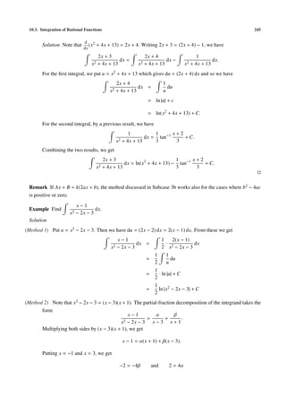 10.3. Integration of Rational Functions                                                                    245

                              d 2
        Solution Note that       (x   + 4x + 13) = 2x + 4. Writing 2x + 3 = (2x + 4) − 1, we have
                              dx
                                     2x + 3                  2x + 4                       1
                                               dx =                    dx −                      dx.
                                  x2 + 4x + 13            x2 + 4x + 13              x2 + 4x + 13
        For the ﬁrst integral, we put u = x2 + 4x + 13 which gives du = (2x + 4) dx and so we have
                                                 2x + 4                 1
                                                           dx =           du
                                              x2 + 4x + 13              u
                                                               = ln |u| + c

                                                               = ln(x2 + 4x + 13) + C.

        For the second integral, by a previous result, we have
                                                       1          1      x+2
                                                              dx = tan−1     + C.
                                                 x2 + 4x + 13     3       3
        Combining the two results, we get
                                           2x + 3                           1      x+2
                                                     dx = ln(x2 + 4x + 13) − tan−1     + C.
                                      x2   + 4x + 13                        3       3


 Remark If Ax + B = k(2ax + b), the method discussed in Subcase 3b works also for the cases where b2 − 4ac
 is positive or zero.
                           x−1
 Example Find                       dx.
                      x2   − 2x − 3
 Solution
(Method 1) Put u = x2 − 2x − 3. Then we have du = (2x − 2) dx = 2(x − 1) dx. From these we get
                                                 x−1                    1   2(x − 1)
                                                          dx =            ·           dx
                                              x2 − 2x − 3               2 x2 − 2x − 3
                                                                   1     1
                                                              =            du
                                                                   2     u
                                                                   1
                                                              =      · ln |u| + C
                                                                   2
                                                                   1
                                                              =      ln |x2 − 2x − 3| + C
                                                                   2
(Method 2) Note that x2 − 2x − 3 = (x − 3)(x + 1). The partial-fraction decomposition of the integrand takes the
       form
                                                x−1           α        β
                                                        =         +       .
                                            x2 − 2x − 3 x − 3 x + 1
       Multiplying both sides by (x − 3)(x + 1), we get

                                                   x − 1 = α(x + 1) + β(x − 3).

        Putting x = −1 and x = 3, we get

                                                  −2 = −4β        and      2 = 4α
 