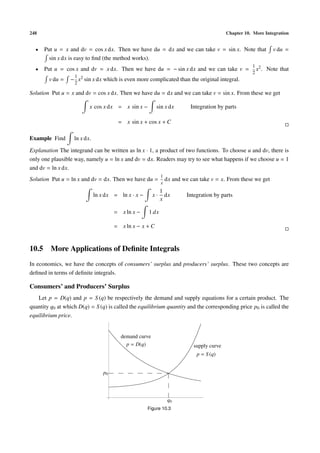 248                                                                                         Chapter 10. More Integration


  •   Put u = x and dv = cos x dx. Then we have du = dx and we can take v = sin x. Note that                     v du =
        sin x dx is easy to ﬁnd (the method works).
                                                                                                       1 2
  •   Put u = cos x and dv = x dx. Then we have du = − sin x dx and we can take v =                      x .   Note that
                                                                                                       2
                   1
        v du =   − x2 sin x dx which is even more complicated than the original integral.
                   2

Solution Put u = x and dv = cos x dx. Then we have du = dx and we can take v = sin x. From these we get

                          x cos x dx = x sin x −          sin x dx         Integration by parts

                                        = x sin x + cos x + C

Example Find       ln x dx.

Explanation The integrand can be written as ln x · 1, a product of two functions. To choose u and dv, there is
only one plausible way, namely u = ln x and dv = dx. Readers may try to see what happens if we choose u = 1
and dv = ln x dx.
                                                             1
Solution Put u = ln x and dv = dx. Then we have du =             dx and we can take v = x. From these we get
                                                             x
                                                             1
                              ln x dx = ln x · x −      x·     dx         Integration by parts
                                                             x

                                       = x ln x −    1 dx

                                       = x ln x − x + C


10.5 More Applications of Deﬁnite Integrals
In economics, we have the concepts of consumers’ surplus and producers’ surplus. These two concepts are
deﬁned in terms of deﬁnite integrals.

Consumers’ and Producers’ Surplus
   Let p = D(q) and p = S (q) be respectively the demand and supply equations for a certain product. The
quantity q0 at which D(q) = S (q) is called the equilibrium quantity and the corresponding price p0 is called the
equilibrium price.


                                         demand curve
                                           p = D(q)                          supply curve
                                                                              p = S (q)


                                  p0




                                                                  q0
                                                     Figure 10.3
 