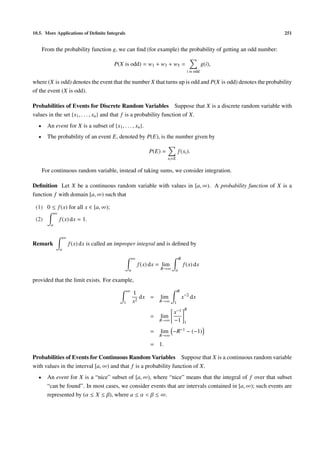 10.5. More Applications of Deﬁnite Integrals                                                                   251


      From the probability function g, we can ﬁnd (for example) the probability of getting an odd number:

                                             P(X is odd) = w1 + w3 + w5 =                              g(i),
                                                                                            i is odd

where (X is odd) denotes the event that the number X that turns up is odd and P(X is odd) denotes the probability
of the event (X is odd).

Probabilities of Events for Discrete Random Variables Suppose that X is a discrete random variable with
values in the set {x1 , . . . , xn } and that f is a probability function of X.
  •     An event for X is a subset of {x1 , . . . , xn }.
  •     The probability of an event E, denoted by P(E), is the number given by

                                                                  P(E) =           f (xi ).
                                                                           xi ∈E

      For continuous random variable, instead of taking sums, we consider integration.

Deﬁnition Let X be a continuous random variable with values in [a, ∞). A probability function of X is a
function f with domain [a, ∞) such that

 (1) 0 ≤ f (x) for all x ∈ [a, ∞);
             ∞
 (2)             f (x) dx = 1.
         a


                     ∞
Remark                   f (x) dx is called an improper integral and is deﬁned by
                 a

                                                         ∞                         R
                                                             f (x) dx = lim            f (x) dx
                                                     a                 R→∞     a

provided that the limit exists. For example,
                                                     ∞                             R
                                                         1
                                                            dx =       lim             x−2 dx
                                                 1       x2           R→∞      1
                                                                                        R
                                                                              x−1
                                                                  =    lim
                                                                      R→∞     −1        1

                                                                  =    lim    −R−1          − (−1)
                                                                      R→∞

                                                                  = 1.

Probabilities of Events for Continuous Random Variables Suppose that X is a continuous random variable
with values in the interval [a, ∞) and that f is a probability function of X.
  •     An event for X is a “nice” subset of [a, ∞), where “nice” means that the integral of f over that subset
        “can be found”. In most cases, we consider events that are intervals contained in [a, ∞); such events are
        represented by (α ≤ X ≤ β), where a ≤ α < β ≤ ∞.
 