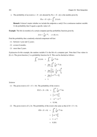 252                                                                                                     Chapter 10. More Integration


  •   The probability of an event (α < X < β), denoted by P(α < X < β), is the number given by
                                                                          β
                                                P(α < X < β) =                 f (x) dx.
                                                                      α
      Remark It doesn’t matter whether we include the endpoints α and β. For a continuous random variable
      X, the probability that X equals a speciﬁc value is 0.

Example The life (in months) of a certain computer part has probability function given by
                                                 1 −x
                                             f (x) =
                                                   e 18 , x ∈ [0, ∞).
                                                18
Find the probability that a randomly selected component will last
 (1) between 1 year and 1 1 years;
                          2

 (2) at most 6 months;
 (3) more than 2 years.

Explanation In this example, the random variable X is the life of a computer part. Note that X has values in
[0, ∞). The given function f is a probability function for X. This can be checked as follows:
                                         ∞                      ∞
                                                                     1 −x
                                             f (x) dx =                e 18 dx
                                     0                      0       18
                                                                      R
                                                                  1 −x
                                                       =   lim      e 18 dx
                                                           R→∞ 0 18
                                                                          R
                                                             1 1
                                                              · e− 18 
                                                                        x 
                                                                           
                                                             
                                                       = lim 
                                                                          
                                                                           
                                                                           
                                                         R→∞ 18 −1
                                                                   18                               0
                                                                         R
                                                                       − 18
                                                       =   lim −e                  +1
                                                           R→∞

                                                       = 1.
Solution
 (1) The given event is (12 < X < 18). The probability of the event is
                                                                              18
                                                                                       1 −x
                                         P(12 < X < 18) =                                 e 18 dx
                                                                          12           18
                                                                                       x   18
                                                                =      −e− 18
                                                                                           12
                                                                                                2
                                                                =     −e−1             + e− 3
                                                                ≈ 0.146.
 (2) The given event is (X ≤ 6). The probability of the event is the same as that of (0 < X < 6).
                                                                           6
                                                                                1 −x
                                             P(0 < X < 6) =                       e 18 dx
                                                                       0       18
                                                                                   x       6
                                                                =     −e− 18
                                                                                           0
                                                                               −1
                                                                = 1−e           3


                                                                ≈ 0.283.
 