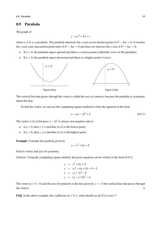 0.9. Parabola                                                                                                      19


0.9      Parabola
The graph of
                                                   y = ax2 + bx + c

where a 0, is a parabola. The parabola intersects the x-axis at two distinct points if b2 − 4ac > 0. It touches
the x-axis (one intersection point only) if b2 − 4ac = 0 and does not intersect the x-axis if b2 − 4ac < 0.
  •     If a > 0, the parabola opens upward and there is a lowest point (called the vertex of the parabola).
  •     If a < 0, the parabola opens downward and there is a highest point (vertex).

                            a>0
                                                                                 a<0




                         Figure 0.5(a)                                         Figure 0.5(b)

The vertical line that passes through the vertex is called the axis of symmetry because the parabola is symmetric
about this line.

      To ﬁnd the vertex, we can use the completing square method to write the equation in the form

                                                   y = a(x − h)2 + k                                           (0.9.1)

The vertex is (h, k) because (x − h)2 is always non-negative and so
  •     if a > 0, then y ≥ k and thus (h, k) is the lowest point;
  •     if a < 0, then y ≤ k and thus (h, k) is the highest point.

Example Consider the parabola given by
                                                   y = x2 + 6x + 5.

Find its vertex and axis of symmetry.

Solution Using the completing square method, the given equation can be written in the form (0.9.1).

                                             y   = x2 + 6x + 5
                                             y   = (x2 + 6x + 9) − 9 + 5
                                             y   = (x + 3)2 − 4
                                             y   = x − (−3) 2 − 4.

The vertex is (−3, −4) and the axis of symmetry is the line given by x = −3 (the vertical line that passes through
the vertex).

FAQ In the above example, the coeﬃcient of x2 is 1, what should we do if it is not 1?
 