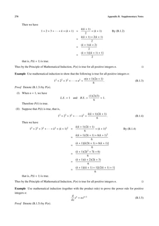 270                                                                                   Appendix B. Supplementary Notes


      Then we have
                                                            k(k + 1)
                        1 + 2 + 3 + · · · + k + (k + 1) =            + (k + 1)           By (B.1.2)
                                                               2
                                                            k(k + 1) + 2(k + 1)
                                                       =
                                                                     2
                                                            (k + 1)(k + 2)
                                                       =
                                                                  2
                                                            (k + 1)[(k + 1) + 1]
                                                       =
                                                                     2
      that is, P(k + 1) is true.
Thus by the Principle of Mathematical Induction, P(n) is true for all positive integers n.

Example Use mathematical induction to show that the following is true for all positive integers n:
                                                                 n(n + 1)(2n + 1)
                                   12 + 22 + 32 + · · · + n2 =                    .                          (B.1.3)
                                                                        6
Proof Denote (B.1.3) by P(n).

 (I) When n = 1, we have
                                                                     (1)(2)(3)
                                           L.S . = 1 and R.S . =               = 1.
                                                                         6
      Therefore P(1) is true.
(II) Suppose that P(k) is true, that is,
                                                                    k(k + 1)(2k + 1)
                                      12 + 22 + 32 + · · · + k2 =                    .                       (B.1.4)
                                                                           6
      Then we have
                                                       k(k + 1)(2k + 1)
             12 + 22 + 32 + · · · + k2 + (k + 1)2 =                     + (k + 1)2                 By (B.1.4)
                                                              6
                                                       k(k + 1)(2k + 1) + 6(k + 1)2
                                                  =
                                                                    6
                                                       (k + 1)[k(2k + 1) + 6(k + 1)]
                                                  =
                                                                     6
                                                       (k + 1)(2k2 + 7k + 6)
                                                  =
                                                                 6
                                                       (k + 1)(k + 2)(2k + 3)
                                                  =
                                                                  6
                                                       (k + 1)[(k + 1) + 1][(2(k + 1) + 1]
                                                  =
                                                                        6
      that is, P(k + 1) is true.
Thus by the Principle of Mathematical Induction, P(n) is true for all positive integers n.

Example Use mathematical induction (together with the product rule) to prove the power rule for positive
integers n:
                                           d n
                                              x = nxn−1                                          (B.1.5)
                                           dx
Proof Denote (B.1.5) by P(n).
 