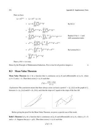 274                                                                               Appendix B. Supplementary Notes


        Then we have

            (a + b)N+1 = (a + b)N · (a + b)
                                       N
                                             N N−k k
                         = (a + b)             a b                                  By B.2.2
                                       k=0
                                             k
                              N                    N
                                     N N−k+1 k      N N−k k+1
                         =             a    b +       a b
                              k=0
                                     k          k=0
                                                    k
                              N                    N+1
                                     N N−k+1 k             N                        Replace k by k − 1 and
                         =             a    b +               aN−(k−1) b(k−1)+1
                              k=0
                                     k             k=1
                                                          k−1                       shift summation index
                                        N
                                             N    N
                         = aN+1 +              +             aN−k+1 bk + bN+1
                                       k=1
                                             k   k−1
                                        N
                                             N + 1 N−k+1 k
                         = aN+1 +                  a    b + bN+1                    By Lemma B.2.1
                                       k=1
                                               k
                             N+1
                                     N + 1 N+1−k k
                         =                 a    b
                              k=0
                                       k

        That is, P(N + 1) is true.
Hence by the Principle of Mathematical Induction, P(n) is true for all positive integers n.


B.3 Mean Value Theorem
Mean Value Theorem Let f be a function that is continuous on [a, b] and diﬀerentiable on (a, b), where
a, b ∈ R and a < b. Then there exists ξ ∈ (a, b) such that
                                                            f (b) − f (a)
                                                 f (ξ) =                  .
                                                                b−a
 Explanation The conclusion means that there always exists (at least) a point C = ξ, f (ξ) on the graph of f ,
between A = a, f (a) and B = b, f (b) , such that the slope at C equals to the slope of the line AB.




      Before giving the proof for the Mean Value Theorem, we prove a special case of the result.

Rolle’s Theorem Let g be a function that is continuous on [a, b] and diﬀerentiable on (a, b), where a, b ∈ R
and a < b. Suppose that g(a) = g(b). Then there exists ξ ∈ (a, b) such that

                                                         g (ξ) = 0.
 