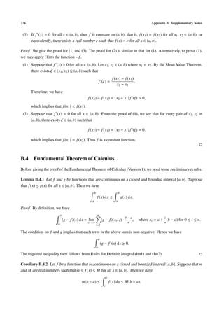 276                                                                                                          Appendix B. Supplementary Notes


 (3) If f (x) = 0 for all x ∈ (a, b), then f is constant on (a, b), that is, f (x1 ) = f (x2 ) for all x1 , x2 ∈ (a, b), or
     equivalently, there exists a real number c such that f (x) = c for all x ∈ (a, b).

Proof We give the proof for (1) and (3). The proof for (2) is similar to that for (1). Alternatively, to prove (2),
we may apply (1) to the function − f .
 (1) Suppose that f (x) > 0 for all x ∈ (a, b). Let x1 , x2 ∈ (a, b) where x1 < x2 . By the Mean Value Theorem,
     there exists ξ ∈ (x1 , x2 ) ⊆ (a, b) such that
                                                                                f (x2 ) − f (x1 )
                                                                f (ξ) =                           .
                                                                                    x2 − x1
      Therefore, we have
                                                 f (x2 ) − f (x1 ) = (x2 − x1 ) f (ξ) > 0,

      which implies that f (x1 ) < f (x2 ).
 (3) Suppose that f (x) = 0 for all x ∈ (a, b). From the proof of (1), we see that for every pair of x1 , x2 in
     (a, b), there exists ξ ∈ (a, b) such that

                                                 f (x2 ) − f (x1 ) = (x2 − x1 ) f (ξ) = 0.

      which implies that f (x1 ) = f (x2 ). Thus f is a constant function.



B.4 Fundamental Theorem of Calculus
Before giving the proof of the Fundamental Theorem of Calculus (Version 1), we need some preliminary results.

Lemma B.4.1 Let f and g be functions that are continuous on a closed and bounded interval [a, b]. Suppose
that f (x) ≤ g(x) for all x ∈ [a, b]. Then we have
                                                        b                              b
                                                            f (x) dx ≤                     g(x) dx.
                                                    a                              a

Proof By deﬁnition, we have
                             b                              n
                                                                                             b−a                     i
                                 (g − f )(x) dx = lim               (g − f )(xi−1 ) ·            ,    where xi = a + (b − a) for 0 ≤ i ≤ n.
                         a                       n→∞                                          n                      n
                                                            i=1

The condition on f and g implies that each term in the above sum is non-negative. Hence we have
                                                                b
                                                                    (g − f )(x) dx ≥ 0.
                                                            a

The required inequality then follows from Rules for Deﬁnite Integral (Int1) and (Int2).

Corollary B.4.2 Let f be a function that is continuous on a closed and bounded interval [a, b]. Suppose that m
and M are real numbers such that m ≤ f (x) ≤ M for all x ∈ [a, b]. Then we have
                                                                          b
                                             m(b − a) ≤                       f (x) dx ≤ M(b − a).
                                                                      a
 