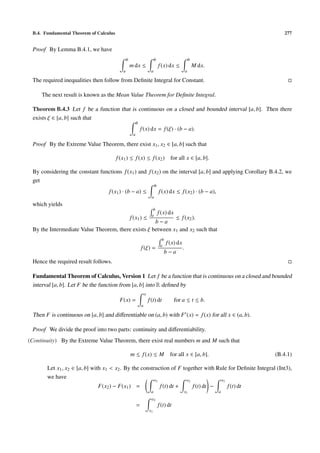 B.4. Fundamental Theorem of Calculus                                                                                                          277


 Proof By Lemma B.4.1, we have
                                               b                         b                              b
                                                   m dx ≤                      f (x) dx ≤                   M dx.
                                           a                         a                              a

 The required inequalities then follow from Deﬁnite Integral for Constant.

     The next result is known as the Mean Value Theorem for Deﬁnite Integral.

 Theorem B.4.3 Let f be a function that is continuous on a closed and bounded interval [a, b]. Then there
 exists ξ ∈ [a, b] such that
                                                        b
                                                            f (x) dx = f (ξ) · (b − a).
                                                    a

 Proof By the Extreme Value Theorem, there exist x1 , x2 ∈ [a, b] such that

                                        f (x1 ) ≤ f (x) ≤ f (x2 ) for all x ∈ [a, b].

 By considering the constant functions f (x1 ) and f (x2 ) on the interval [a, b] and applying Corollary B.4.2, we
 get
                                                                          b
                                   f (x1 ) · (b − a) ≤                         f (x) dx ≤ f (x2 ) · (b − a),
                                                                      a
 which yields
                                                                       b
                                                                      a
                                                                              f (x) dx
                                                   f (x1 ) ≤≤ f (x2 ).
                                                    b−a
 By the Intermediate Value Theorem, there exists ξ between x1 and x2 such that
                                                                                 b
                                                                                a
                                                                                     f (x) dx
                                                            f (ξ) =                             .
                                                                                     b−a
 Hence the required result follows.

 Fundamental Theorem of Calculus, Version 1 Let f be a function that is continuous on a closed and bounded
 interval [a, b]. Let F be the function from [a, b] into R deﬁned by
                                                                x
                                         F(x) =                     f (t) dt              for a ≤ t ≤ b.
                                                            a

 Then F is continuous on [a, b] and diﬀerentiable on (a, b) with F (x) = f (x) for all x ∈ (a, b).

 Proof We divide the proof into two parts: continuity and diﬀerentiability.
(Continuity) By the Extreme Value Theorem, there exist real numbers m and M such that

                                                   m ≤ f (x) ≤ M                       for all x ∈ [a, b].                                  (B.4.1)

       Let x1 , x2 ∈ [a, b] with x1 < x2 . By the construction of F together with Rule for Deﬁnite Integral (Int3),
       we have                                          x             x             x
                                                                           1                            2                    1
                              F(x2 ) − F(x1 ) =                                 f (t) dt +                  f (t) dt −           f (t) dt
                                                                     a                          x1                       a
                                                                      x2
                                                        =                      f (t) dt
                                                                    x1
 