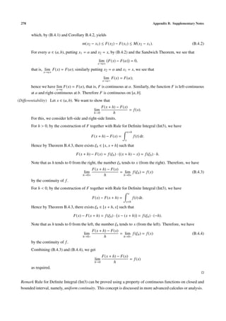 278                                                                                       Appendix B. Supplementary Notes


        which, by (B.4.1) and Corollary B.4.2, yields

                                        m(x2 − x1 ) ≤ F(x2 ) − F(x1 ) ≤ M(x2 − x1 ).                              (B.4.2)

        For every α ∈ (a, b), putting x1 = α and x2 = x, by (B.4.2) and the Sandwich Theorem, we see that

                                                    lim F(x) − F(α) = 0,
                                                   x→α+

        that is, lim F(x) = F(α); similarly putting x2 = α and x1 = x, we see that
               x→α+

                                                         lim F(x) = F(α);
                                                        x→α−

        hence we have lim F(x) = F(α), that is, F is continuous at α. Similarly, the function F is left-continuous
                        x→α
        at a and right-continuous at b. Therefore F is continuous on [a, b].
(Diﬀerentiability) Let x ∈ (a, b). We want to show that
                                                    F(x + h) − F(x)
                                                 lim                = f (x).
                                               h→0          h
        For this, we consider left-side and right-side limits.
        For h > 0, by the construction of F together with Rule for Deﬁnite Integral (Int3), we have
                                                                         x+h
                                                F(x + h) − F(x) =              f (t) dt.
                                                                     x
        Hence by Theorem B.4.3, there exists ξh ∈ [x, x + h] such that

                                    F(x + h) − F(x) = f (ξh ) · (x + h) − x = f (ξh ) · h.

        Note that as h tends to 0 from the right, the number ξh tends to x (from the right). Therefore, we have
                                                F(x + h) − F(x)
                                         lim                    = lim f (ξh ) = f (x)                             (B.4.3)
                                         h→0+          h         h→0+
        by the continuity of f .
        For h < 0, by the construction of F together with Rule for Deﬁnite Integral (Int3), we have
                                                                         x
                                                F(x) − F(x + h) =              f (t) dt.
                                                                      x+h
        Hence by Theorem B.4.3, there exists ξh ∈ [x + h, x] such that

                                   F(x) − F(x + h) = f (ξh ) · x − (x + h) = f (ξh ) · (−h).

        Note that as h tends to 0 from the left, the number ξh tends to x (from the left). Therefore, we have
                                                F(x + h) − F(x)
                                         lim                    = lim f (ξh ) = f (x)                             (B.4.4)
                                         h→0−          h         h→0−
        by the continuity of f .
        Combining (B.4.3) and (B.4.4), we get
                                                        F(x + h) − F(x)
                                                  lim                   = f (x)
                                                 h→0           h
        as required.


 Remark Rule for Deﬁnite Integral (Int3) can be proved using a property of continuous functions on closed and
 bounded interval, namely, uniform continuity. This concept is discussed in more advanced calculus or analysis.
 