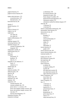 INDEX                                                                                                    281


graph of function, 53                                    u-substitution, 236
graph of inverse function, 69                            for rational function, 240
                                                         integration by parts, 246
higher-order derivative, 123                             linear change of variable, 236
     second derivative, 123                              partial-fraction decomposition, 241
     third derivative, 123                               substitution method, 232
horizontal line test, 66                                 substitution method for deﬁnite integral, 237
                                                   intercept, 50
identity, 2
                                                         x-intercept, 50
identity function, 111
                                                         y-intercept, 50
iﬀ, 5
                                                   interest compounded continuously, 194
image of element, 43
                                                   intermediate value theorem, 99
image of set, 46
                                                   intersection of sets, 28
implication
                                                   interval, 33
      one-sided, 69
                                                         bounded, 33
      two-sided, 69
                                                         closed, 33
implicit diﬀerentiation, 215
                                                         closed and bounded, 33
imply, 5
                                                         degenerate, 34
improper integral, 251
                                                         empty, 34
increasing function, 128
                                                         open, 33
indeﬁnite integral, 167
                                                         unbounded, 33
      constant of integration, 168
                                                   inverse function, 67
      integrand, 168
                                                         graph of, 69
independent variable, 43
                                                   inverse function rule, 203
indeterminate form, 91
                                                   inverse function theorem, 203
index, 35
                                                   irrational number, 32
inequality
      polynomial, 37                               leading term rule, 83
      quadratic, 38                                left-continuous at point, 98
      rules for, 11                                left-sided limit, 88
inequality in one unknown, 11                      lie between, 99
      linear, 11                                   limit of function
      solution to, 11                                    at inﬁnity, 80
inﬁnite limit, 84                                        at negative inﬁnity, 85
inﬁnity, 33                                              at point, 89
inﬂection number, 139                                    left-sided limit at point, 88
inﬂection point, 139                                     one-sided limit at point, 86
injective, 66                                            right-sided limit at point, 87
integer, 32                                        limit of integration, 162
integral sign, 159                                       lower limit, 162
integrand, 162, 168                                      upper limit, 162
integrate, 168                                     limit of sequence, 76
integration, 157                                   line, 13
      constant function, 168                             x-intercept, 14
      constant multiple rule, 170                        y-intercept, 14
      power rule (n + 1 version), 170
                       2                                 equation for, 15
      power rule (negative integer version), 169         general linear form, 13
      power rule (positive integer version), 169         parallel, 16
      sum rule, 171                                      perpendicular, 16
      term by term integration, 171                      point-slope form, 15
integration formulas, 229                                slope of, 15
integration technique                                    slope-intercept form, 16
 