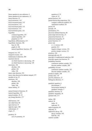 282                                                                                       INDEX


linear equation in one unknown, 4                   equation of, 19
linear equation in two unknowns, 12                 vertex of, 19
linear function, 53                            partial-fraction, 241
local extremizer, 132                          partial-fraction decomposition, 241
local extremum point, 132                           compare coeﬃcient method, 241
local maximizer, 132                                substitution method, 241
local maximum point, 132                       period, 59
local minimizer, 132                           periodic, 59
local minimum point, 132                       permutation, 271
logarithm                                      piecewise-deﬁned function, 60
     common logarithm, 197                     point-slope form for line, 15
     natural logarithm, 197                    polynomial function, 54
     properties of, 197                        polynomial inequality, 37
logarithmic diﬀerentiation, 213                power function, 111
logarithmic function, 196                      power rule
     base of, 196                                   n + 1 version, 120
                                                         2
     graph of, 196                                  general, 213
     natural logarithmic function, 197              negative integer version, 118
                                                    positive integer version, 111
marginal cost, 153                             primitive, 164
marginal revenue, 153                          principal qth root, 35
mathematical induction, 269                    principle of mathematical induction, 269
maximal interval                               principle-square-root function, 55
    on which function is decreasing, 129       probability function
    on which function is increasing, 129            continuous random variable, 251
maximum, 146                                        discrete random variable, 250
    absolute, 146                              probability of event
    global, 146                                     continuous random variable, 252
    value, 146                                      discrete random variable, 251
mean value theorem, 274                        producer surplus, 248
mean value theorem for deﬁnite integral, 277   product rule, 116
member of set, 23                              proof by deﬁnition, 27
minimum, 146                                   Pythagorus theorem, 17
    absolute, 146
    global, 146                                quadratic equation, 6
    value, 146                                      discriminant, 7
minus inﬁnity, 33                                   factorization method, 6
                                                    quadratic formula, 7
natural domain of function, 45                 quadratic function, 53
natural logarithm, 197                         quadratic inequality, 38
natural number, 25, 32                         quotient rule, 117
net change theorem, 177
                                               radian, 180
odd function, 181                              radical, 34
one-sided limit, 86                                 index, 35
open interval, 33                                   radicand, 35
opposite signs, 100                            radical equation, 69
ordered pair, 12                               radicand, 35
origin, 13                                     radioactive decay, 195
                                                    decay constant, 195
parabola, 19
                                                    half-life, 195
     axis of symmetry, 19
                                               random variable
 