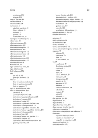 INDEX                                                                                                     283


      continuous, 250                                        inverse function rule, 203
      discrete, 250                                          power rule (n + 1 version), 120
                                                                               2
range of function, 46                                        power rule (negative integer version), 118
rational function, 54                                        power rule (positive integer version), 111
rational number, 25                                          product rule, 116
real number, 32                                              quotient rule, 117
      algebraic operation, 33                                sum rule, 114
      binary relation, 33                                    term by term diﬀerentiation, 114
      negative, 33                                      rules for exponent, 1, 36, 192
      positive, 33                                      rules for inequalities, 11
      real number line, 33
rectangular coordinate plane, 13                        same sign, 11
related rates, 218                                      sandwich theorem, 84
relative complement, 29                                 secant function, 181
relative extremizer, 132                                second derivative, 123
relative extremum point, 132                            second derivative test, 141
relative maximizer, 132                                 second derivative test (special version), 150
relative maximum point, 132                             sequence, 75
relative maximum value, 132                                   nth term, 75
relative minimizer, 132                                       convergent, 76
relative minimum point, 132                                   limit, 76
relative minimum value, 132                                   of real numbers, 75
remainder theorem, 8                                    set, 23
Riemann sum, 158                                              complement, 29
right-continuous at point, 98                                 description method, 24
right-sided limit, 87                                         element of, 23
Rolle’s theorem, 274                                          empty, 24
root                                                          equal, 25
      qth root of, 34                                         idea of deﬁnition, 23
      principal qth root of, 35                               intersection, 28
rules for                                                     listing method, 23
      limit of function at inﬁnity, 81                        member of, 23
      limit of function at point, 90                          not subset of, 27
      limit of sequence, 77                                   operation, 28
rules for deﬁnite integral, 160                               relative complement, 29
rules for diﬀerentiation, 110                                 subset of, 27
      chain rule, 207                                         unequal, 27
      constant multiple rule, 113                             union, 28
      derivative of arctangent function, 205                  universal, 29
      derivative of constant, 110                       sine function, 59, 180
      derivative of cosine, 187                         slope function, 107
      derivative of exponential function, 213           slope of a line, 15
      derivative of identity function, 111              slope of curve at point, 104
      derivative of logarithmic functions, 203          slope-intercept form for line, 16
      derivative of natural logarithmic function, 201   solution set to equation, 7
      derivative of polynomial, 116                     solution set to inequality in one unknown, 37
      derivative of sine, 187                           solution to
      derivative of square root function, 119                 equations in two unknowns, 12
      derivative of tangent, 187                              equation in one unknown, 4
      derivative of the exponential function, 204             inequality in one unknown, 11
      general power rule, 213                           square-root function, 56
                                                        stationary number, 131
 