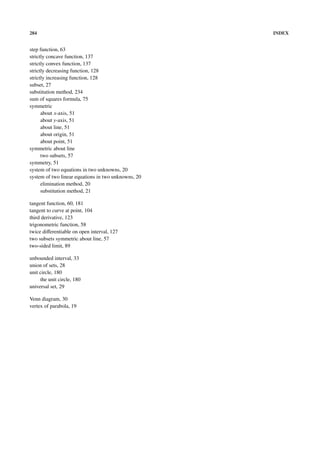 284                                                  INDEX


step function, 63
strictly concave function, 137
strictly convex function, 137
strictly decreasing function, 128
strictly increasing function, 128
subset, 27
substitution method, 234
sum of squares formula, 75
symmetric
      about x-axis, 51
      about y-axis, 51
      about line, 51
      about origin, 51
      about point, 51
symmetric about line
      two subsets, 57
symmetry, 51
system of two equations in two unknowns, 20
system of two linear equations in two unknowns, 20
      elimination method, 20
      substitution method, 21

tangent function, 60, 181
tangent to curve at point, 104
third derivative, 123
trigonometric function, 58
twice diﬀerentiable on open interval, 127
two subsets symmetric about line, 57
two-sided limit, 89

unbounded interval, 33
union of sets, 28
unit circle, 180
     the unit circle, 180
universal set, 29

Venn diagram, 30
vertex of parabola, 19
 