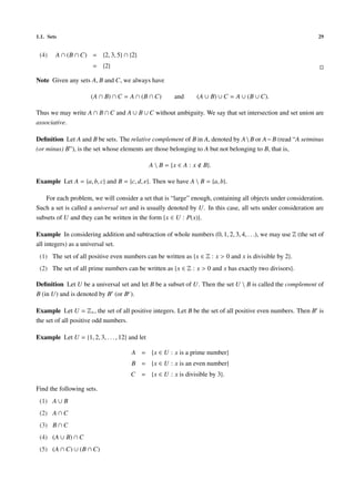 1.1. Sets                                                                                                     29


 (4)    A ∩ (B ∩ C) = {2, 3, 5} ∩ {2}
                       = {2}

Note Given any sets A, B and C, we always have

                      (A ∩ B) ∩ C = A ∩ (B ∩ C)          and         (A ∪ B) ∪ C = A ∪ (B ∪ C).

Thus we may write A ∩ B ∩ C and A ∪ B ∪ C without ambiguity. We say that set intersection and set union are
associative.

Deﬁnition Let A and B be sets. The relative complement of B in A, denoted by A  B or A − B (read “A setminus
(or minus) B”), is the set whose elements are those belonging to A but not belonging to B, that is,

                                                A  B = {x ∈ A : x     B}.

Example Let A = {a, b, c} and B = {c, d, e}. Then we have A  B = {a, b}.

   For each problem, we will consider a set that is “large” enough, containing all objects under consideration.
Such a set is called a universal set and is usually denoted by U. In this case, all sets under consideration are
subsets of U and they can be written in the form {x ∈ U : P(x)}.

Example In considering addition and subtraction of whole numbers (0, 1, 2, 3, 4, . . .), we may use Z (the set of
all integers) as a universal set.
 (1) The set of all positive even numbers can be written as {x ∈ Z : x > 0 and x is divisible by 2}.
 (2) The set of all prime numbers can be written as {x ∈ Z : x > 0 and x has exactly two divisors}.

Deﬁnition Let U be a universal set and let B be a subset of U. Then the set U  B is called the complement of
B (in U) and is denoted by B (or Bc ).

Example Let U = Z+ , the set of all positive integers. Let B be the set of all positive even numbers. Then B is
the set of all positive odd numbers.

Example Let U = {1, 2, 3, . . . , 12} and let

                                       A = {x ∈ U : x is a prime number}
                                       B = {x ∈ U : x is an even number}
                                      C = {x ∈ U : x is divisible by 3}.

Find the following sets.
 (1) A ∪ B
 (2) A ∩ C
 (3) B ∩ C
 (4) (A ∪ B) ∩ C
 (5) (A ∩ C) ∪ (B ∩ C)
 