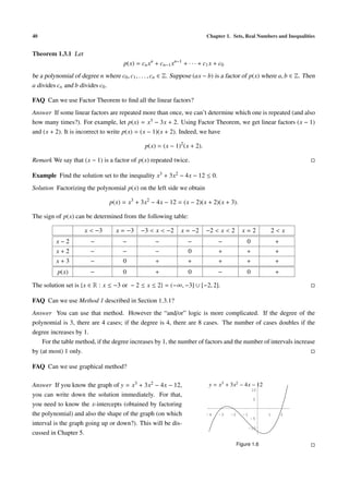 40                                                                       Chapter 1. Sets, Real Numbers and Inequalities


Theorem 1.3.1 Let
                                     p(x) = cn xn + cn−1 xn−1 + · · · + c1 x + c0
be a polynomial of degree n where c0 , c1 , . . . , cn ∈ Z. Suppose (ax − b) is a factor of p(x) where a, b ∈ Z. Then
a divides cn and b divides c0 .

FAQ Can we use Factor Theorem to ﬁnd all the linear factors?
Answer If some linear factors are repeated more than once, we can’t determine which one is repeated (and also
how many times?). For example, let p(x) = x3 − 3x + 2. Using Factor Theorem, we get linear factors (x − 1)
and (x + 2). It is incorrect to write p(x) = (x − 1)(x + 2). Indeed, we have

                                              p(x) = (x − 1)2 (x + 2).

Remark We say that (x − 1) is a factor of p(x) repeated twice.

Example Find the solution set to the inequality x3 + 3x2 − 4x − 12 ≤ 0.
Solution Factorizing the polynomial p(x) on the left side we obtain

                                p(x) = x3 + 3x2 − 4x − 12 = (x − 2)(x + 2)(x + 3).

The sign of p(x) can be determined from the following table:

                     x < −3       x = −3    −3 < x < −2       x = −2     −2 < x < 2        x=2        2<x
         x−2            −            −            −              −            −              0            +
         x+2            −            −            −              0            +              +            +
         x+3            −            0            +              +            +              +            +
          p(x)          −            0            +              0            −              0            +

The solution set is {x ∈ R : x ≤ −3 or − 2 ≤ x ≤ 2} = (−∞, −3] ∪ [−2, 2].

FAQ Can we use Method 1 described in Section 1.3.1?
Answer You can use that method. However the “and/or” logic is more complicated. If the degree of the
polynomial is 3, there are 4 cases; if the degree is 4, there are 8 cases. The number of cases doubles if the
degree increases by 1.
    For the table method, if the degree increases by 1, the number of factors and the number of intervals increase
by (at most) 1 only.

FAQ Can we use graphical method?

Answer If you know the graph of y = x3 + 3x2 − 4x − 12,                   y = x3 + 3x2 − 4x − 12
                                                                                                 10
you can write down the solution immediately. For that,
                                                                                                 5
you need to know the x-intercepts (obtained by factoring
the polynomial) and also the shape of the graph (on which                -4   -3    -2     -1         1       2
                                                                                                -5
interval is the graph going up or down?). This will be dis-
                                                                                                -10
cussed in Chapter 5.
                                                                                         Figure 1.6
 