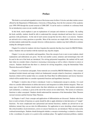 i


                                                  Preface

   This book is a revised and expanded version of the lecture notes for Basic Calculus and other similar courses
oﬀered by the Department of Mathematics, University of Hong Kong, from the ﬁrst semester of the academic
year 1998-1999 through the second semester of 2006-2007. It can be used as a textbook or a reference book
for an introductory course on one variable calculus.

   In this book, much emphasis is put on explanations of concepts and solutions to examples. By reading
the book carefully, students should be able to understand the concepts introduced and know how to answer
questions with justiﬁcation. At the end of each section (except the last few), there is an exercise. Students
are advised to do as many questions as possible. Most of the exercises are simple drills. Such exercises may
not help students understand the concepts; however, without practices, students may ﬁnd it diﬃcult to continue
reading the subsequent sections.

   Chapter 0 is written for students who have forgotten the materials that they have learnt for HKCEE Mathe-
matics. Students who are familiar with the materials may skip this chapter.

   Chapter 1 is on sets, real numbers and inequalities. Since the concept of sets is new to most students, detail
explanations and elaborations are given. For the real number system, notations and terminologies that will
be used in the rest of the book are introduced. For solving polynomial inequalities, the method will be used
later when we consider where a function is increasing or decreasing as well as where a function is convex or
concave. Students should note that there is a shortcut for solving inequalities, using the Intermediate Value
Theorem discussed in Chapter 3.

   Chapter 2 is on functions and graphs. Some materials are covered by HKCEE Mathematics. New concepts
introduced include domain and range (which are fundamental concepts related to functions); composition of
functions (which will be needed when we consider the Chain Rule for diﬀerentiation) and inverse functions
(which will be needed when we consider exponential functions and logarithmic functions).

   In Chapter 3, intuitive idea of limit is introduced. Limit is a fundamental concept in calculus. It is used
when we consider diﬀerentiation (to deﬁne derivatives) and integration (to deﬁne deﬁnite integrals). There are
many types of limits. Students should notice that their deﬁnitions are similar. To help students understand
such similarities, a summary is given at the end of the section on two-sided limits. The section of continuous
functions is rather conceptual. Students should understand the statements of the Intermediate Value Theorem
(several versions) and the Extreme Value Theorem.

   In Chapters 4 and 5, basic concepts and applications of diﬀerentiation are discussed. Students who know
how to work on limits of functions at a point should be able to apply deﬁnition to ﬁnd derivatives of “simple”
functions. For more complicated ones (polynomial and rational functions), students are advised not to use
deﬁnition; instead, they can use rules for diﬀerentiation. For application to curve sketching, related concepts
like critical numbers, local extremizers, convex or concave functions etc. are introduced. There are many easily
confused terminologies. Students should distinguish whether a concept or terminology is related to a function,
to the x-coordinate of a point or to a point in the coordinate plane. For applied extremum problems, students
 