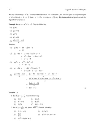 44                                                                                   Chapter 2. Functions and Graphs


We may also write y = x2 + 2 to represent this function. For each input x, the function gives exactly one output
x2 + 2, which is y. If x = 3, then y = 11; if x = 6, then y = 38 etc. The independent variable is x and the
dependent variable is y.

Example Let g(x) = x2 − 3x + 7. Find the following:
 (1) g(10)
 (2) g(a + 1)
 (3) g(r2 )
 (4) g(x + h)
       g(x + h) − g(x)
 (5)
              h
Solution
 (1)     g(10) = 102 − 3(10) + 7
               = 77
 (2)     g(a + 1) = (a + 1)2 − 3(a + 1) + 7
                  = (a2 + 2a + 1) − 3a − 3 + 7
                  = a2 − a + 5
 (3)     g(r2 ) = (r2 )2 − 3(r2 ) + 7
                = r4 − 3r2 + 7
 (4)     g(x + h) = (x + h)2 − 3(x + h) + 7
                  = x2 + 2xh + h2 − 3x − 3h + 7
         g(x + h) − g(x)            [(x + h)2 − 3(x + h) + 7] − (x2 − 3x + 7)
 (5)                              =
                h                                       h
                                    (x 2 + 2xh + h2 − 3x − 3h + 7) − (x2 − 3x + 7)
                                  =
                                                           h
                                    2xh + h  2 − 3h
                                  =
                                           h
                                  = 2x + h − 3

Exercise 2.1
                       x−5
     1. Let f (x) =           .   Find the following:
                       x2 + 4
         (a)   f (2)                  (b) f (3.5)
                                              √
         (c)   f (a + 1)              (d) f ( a)
         (e)   f (a2 )                 (f) f (a) + f (1)
                        x                √
     2. Let f (x) =          and g(x) = x − 1. Find the following:
                       x+1
         (a)   f (1) + g(1)                        (b)   f (2)g(2)
               f (3)
         (c)                                       (d)   f (a − 1) + g(a + 1)
               g(3)

         (e)   f (a2 + 1)g(a2 + 1)
 