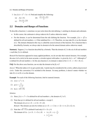 2.2. Domains and Ranges of Functions                                                                            45


   3. Let f (x) = x2 − 3x + 4. Find and simplify the following:
                                             f (1 + h) − f (1)
        (a)   f (a + b)                (b)
                                                     h
              f (a + h) − f (a)
        (c)
                      h


2.2    Domains and Ranges of Functions
To describe a function f , sometimes we just write down the rule deﬁning f , omitting its domain and codomain.
  •   In this course, the codomain is always taken to be R unless otherwise stated.
                                                                                                           √
  •   For the domain, it can be determined from the rule deﬁning the function. For example, f (x) = x is
      deﬁned for all real numbers x ≥ 0 but undeﬁned for x < 0. Therefore, we may take [0, ∞) as the domain
      of f . The domain obtained in this way is called the natural domain of the function. For a function that is
      described by formula, we always take its domain to be the natural domain unless otherwise stated.

Summary Suppose f is a function described by a formula. Then the domain of f is the set of all real numbers
x such that f (x) is deﬁned.

Remark For functions appeared in many applied problems, we do not take their natural domains. For example,
the area A of a circle (to be more accurate, a circular region) with radius r is given by A(r) = πr2 . Although πr2
is deﬁned for all real numbers r, for the area function A, its domain is taken to be {r ∈ R : r > 0} = (0, ∞).

FAQ For the above area function, can we take the domain to be [0, ∞)?

Answer When the radius is 0, we get a point only. A point may be considered to be a circle, called a degenerated
circle. Under this convention, 0 is included in the domain. In many problems, it doesn’t matter whether we
take (0, ∞) or [0, ∞) as the domain.

Example For each of the following functions, ﬁnd its (natural) domain.
 (1) f (x) = x2 + 3;
             1
 (2) g(x) =     ;
           x−2
           √
 (3) h(x) = 1 + 5x

Solution
 (1) Since f (x) = x2 + 3 is deﬁned for all real numbers x, the domain of f is R.

 (2) Note that g(x) is deﬁned for all real numbers x except 2.
      The domain of g is {x ∈ R : x     2} = R  {2}.
     Remark The domain can also be written as {x ∈ R : x < 2 or x > 2} = (−∞, 2) ∪ (2, ∞).
              √
 (3) Note that 1 + 5x is deﬁned if and only if 1 + 5x ≥ 0.
                                                                      1
      The domain of h is {x ∈ R : 1 + 5x ≥ 0} = {x ∈ R : x ≥ − }
                                                                      5
                                                                 1
                                                     = [− , ∞).
                                                                 5
 