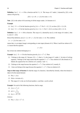 46                                                                                 Chapter 2. Functions and Graphs


Deﬁnition Let f : A −→ B be a function and let S ⊆ A. The image of S under f , denoted by f [S ], is the
subset of B given by
                              f [S ] = {y ∈ B : y = f (x) for some x ∈ S }.

Note f [S ] is the subset of B consisting of all the images under f of elements in S .

Example
 (1) Let f : R −→ R be the function given by f (x) = x2 . For S = {1, 2, 3}, we have f [S ] = {1, 4, 9}.
 (2) Let f : R −→ R be the function given by f (x) = 2x + 1. For S = [0, 1], we have f [S ] = [1, 3].

Deﬁnition Let f : A −→ B be a function. The range of f , denoted by ran ( f ), is the image of A under f , that
is, ran ( f ) = f [A].

Remark By deﬁnition, ran ( f ) = {y ∈ B : y = f (x) for some x ∈ A}. The condition
 (∗) y = f (x) for some x ∈ A
means that y is an output (image) corresponding to some input (element of A). When A and B are subsets of R,
(∗) means that the equation
                                                   y = f (x)

has at least one solution belonging to A.

Example Let f : R −→ R be the function given by f (x) = x2 + 2. Then
 (1) 3 belongs to the range of f because f (1) = 3, that is, 3 is the image of 1 under f . In terms of solving
     equation, 3 belongs to the range means that the equation 3 = x2 + 1 has solution in R (the domain of f ).
     Indeed, the equation has two solutions in R, namely 1 and −1;
 (2) 2 belongs to the range because the equation 2 = x2 + 2 has solution in R, namely, 0;
 (3) 1 does not belong to the range because the equation 1 = x2 + 2 has no solution in R.

Steps to ﬁnd range of function To ﬁnd the range of a function f described by formula, where the domain is
taken to be the natural domain:
 (1) Put y = f (x).
 (2) Solve x in terms of y.
 (3) The range of f is the set of all real numbers y such that x can be solved.

Example For each of the following functions, ﬁnd its range.
 (1) f (x) = x2 + 2
               1
 (2) g(x) =
             x−2
             √
 (3) h(x) = 1 + 5x
Solution
 (1) Put y = f (x) = x2 + 2.
 
