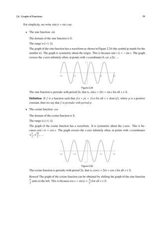 2.4. Graphs of Functions                                                                                      59


      For simplicity, we write sin(x) = sin x etc.

        • The sine function: sin

            The domain of the sine function is R.
            The range is [−1, 1].
            The graph of the sine function has a waveform as shown in Figure 2.24 (the symbol p stands for the
            number π). The graph is symmetric about the origin. This is because sin(−x) = − sin x. The graph
            crosses the x-axis inﬁnitely often, at points with x-coordinates 0, ±π, ±2π, . . .
                                                              1




                                      -4p         -2p                      2p          4p



                                                             -1

                                                          Figure 2.24
            The sine function is periodic with period 2π, that is, sin(x + 2π) = sin x for all x ∈ R.

            Deﬁnition If f is a function such that f (x + p) = f (x) for all x ∈ dom ( f ), where p is a positive
            constant, then we say that f is periodic with period p.

        • The cosine function: cos

            The domain of the cosine function is R.
            The range is [−1, 1].
            The graph of the cosine function has a waveform. It is symmetric about the y-axis. This is be-
            cause cos(−x) = cos x. The graph crosses the x-axis inﬁnitely often, at points with x-coordinates
              π   3π
            ± ,± ,...
                2   2
                                                              1




                                      -4p         -2p                      2p          4p



                                                             -1

                                                          Figure 2.25
            The cosine function is periodic with period 2π, that is, cos(x + 2π) = cos x for all x ∈ R.

            Remark The graph of the cosine function can be obtained by shifting the graph of the sine function
            π                                                   π
              units to the left. This is because cos x = sin x + for all x ∈ R.
            2                                                     2
 
