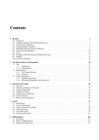 Contents

0 Revision                                                                                                                                                                                                1
  0.1 Exponents . . . . . . . . . . . . . . . . . . . . . .                          .   .   .   .   .   .   .   .   .   .   .   .   .   .   .   .   .   .   .   .   .   .   .   .   .   .   .   .   .    1
  0.2 Algebraic Identities and Algebraic Expressions . .                             .   .   .   .   .   .   .   .   .   .   .   .   .   .   .   .   .   .   .   .   .   .   .   .   .   .   .   .   .    2
  0.3 Solving Linear Equations . . . . . . . . . . . . . .                           .   .   .   .   .   .   .   .   .   .   .   .   .   .   .   .   .   .   .   .   .   .   .   .   .   .   .   .   .    4
  0.4 Solving Quadratic Equations . . . . . . . . . . . .                            .   .   .   .   .   .   .   .   .   .   .   .   .   .   .   .   .   .   .   .   .   .   .   .   .   .   .   .   .    6
  0.5 Remainder Theorem and Factor Theorem . . . . .                                 .   .   .   .   .   .   .   .   .   .   .   .   .   .   .   .   .   .   .   .   .   .   .   .   .   .   .   .   .    8
  0.6 Solving Linear Inequalities . . . . . . . . . . . . .                          .   .   .   .   .   .   .   .   .   .   .   .   .   .   .   .   .   .   .   .   .   .   .   .   .   .   .   .   .   10
  0.7 Lines . . . . . . . . . . . . . . . . . . . . . . . .                          .   .   .   .   .   .   .   .   .   .   .   .   .   .   .   .   .   .   .   .   .   .   .   .   .   .   .   .   .   12
  0.8 Pythagoras Theorem, Distance Formula and Circles                               .   .   .   .   .   .   .   .   .   .   .   .   .   .   .   .   .   .   .   .   .   .   .   .   .   .   .   .   .   17
  0.9 Parabola . . . . . . . . . . . . . . . . . . . . . . .                         .   .   .   .   .   .   .   .   .   .   .   .   .   .   .   .   .   .   .   .   .   .   .   .   .   .   .   .   .   19
  0.10 Systems of Equations . . . . . . . . . . . . . . . .                          .   .   .   .   .   .   .   .   .   .   .   .   .   .   .   .   .   .   .   .   .   .   .   .   .   .   .   .   .   20

1 Sets, Real Numbers and Inequalities                                                                                                                                                                    23
  1.1 Sets . . . . . . . . . . . . . . . . . . . . . . . .                       .   .   .   .   .   .   .   .   .   .   .   .   .   .   .   .   .   .   .   .   .   .   .   .   .   .   .   .   .   .   23
        1.1.1 Introduction . . . . . . . . . . . . . . . .                       .   .   .   .   .   .   .   .   .   .   .   .   .   .   .   .   .   .   .   .   .   .   .   .   .   .   .   .   .   .   23
        1.1.2 Set Operations . . . . . . . . . . . . . .                         .   .   .   .   .   .   .   .   .   .   .   .   .   .   .   .   .   .   .   .   .   .   .   .   .   .   .   .   .   .   28
  1.2 Real Numbers . . . . . . . . . . . . . . . . . . .                         .   .   .   .   .   .   .   .   .   .   .   .   .   .   .   .   .   .   .   .   .   .   .   .   .   .   .   .   .   .   32
        1.2.1 The Number Systems . . . . . . . . . . .                           .   .   .   .   .   .   .   .   .   .   .   .   .   .   .   .   .   .   .   .   .   .   .   .   .   .   .   .   .   .   32
        1.2.2 Radicals . . . . . . . . . . . . . . . . . .                       .   .   .   .   .   .   .   .   .   .   .   .   .   .   .   .   .   .   .   .   .   .   .   .   .   .   .   .   .   .   34
  1.3 Solving Inequalities . . . . . . . . . . . . . . . .                       .   .   .   .   .   .   .   .   .   .   .   .   .   .   .   .   .   .   .   .   .   .   .   .   .   .   .   .   .   .   37
        1.3.1 Quadratic Inequalities . . . . . . . . . .                         .   .   .   .   .   .   .   .   .   .   .   .   .   .   .   .   .   .   .   .   .   .   .   .   .   .   .   .   .   .   38
        1.3.2 Polynomial Inequalities with degrees ≥ 3                           .   .   .   .   .   .   .   .   .   .   .   .   .   .   .   .   .   .   .   .   .   .   .   .   .   .   .   .   .   .   39

2 Functions and Graphs                                                                                                                                                                                   43
  2.1 Functions . . . . . . . . . . . . .        .   .   .   .   .   .   .   .   .   .   .   .   .   .   .   .   .   .   .   .   .   .   .   .   .   .   .   .   .   .   .   .   .   .   .   .   .   .   43
  2.2 Domains and Ranges of Functions            .   .   .   .   .   .   .   .   .   .   .   .   .   .   .   .   .   .   .   .   .   .   .   .   .   .   .   .   .   .   .   .   .   .   .   .   .   .   45
  2.3 Graphs of Equations . . . . . . .          .   .   .   .   .   .   .   .   .   .   .   .   .   .   .   .   .   .   .   .   .   .   .   .   .   .   .   .   .   .   .   .   .   .   .   .   .   .   49
  2.4 Graphs of Functions . . . . . . . .        .   .   .   .   .   .   .   .   .   .   .   .   .   .   .   .   .   .   .   .   .   .   .   .   .   .   .   .   .   .   .   .   .   .   .   .   .   .   53
  2.5 Compositions of Functions . . . .          .   .   .   .   .   .   .   .   .   .   .   .   .   .   .   .   .   .   .   .   .   .   .   .   .   .   .   .   .   .   .   .   .   .   .   .   .   .   64
  2.6 Inverse Functions . . . . . . . . .        .   .   .   .   .   .   .   .   .   .   .   .   .   .   .   .   .   .   .   .   .   .   .   .   .   .   .   .   .   .   .   .   .   .   .   .   .   .   66
  2.7 More on Solving Equations . . . .          .   .   .   .   .   .   .   .   .   .   .   .   .   .   .   .   .   .   .   .   .   .   .   .   .   .   .   .   .   .   .   .   .   .   .   .   .   .   69

3 Limits                                                                                                                                                                                                 73
  3.1 Introduction . . . . . . . . . .   .   .   .   .   .   .   .   .   .   .   .   .   .   .   .   .   .   .   .   .   .   .   .   .   .   .   .   .   .   .   .   .   .   .   .   .   .   .   .   .   73
  3.2 Limits of Sequences . . . . . .    .   .   .   .   .   .   .   .   .   .   .   .   .   .   .   .   .   .   .   .   .   .   .   .   .   .   .   .   .   .   .   .   .   .   .   .   .   .   .   .   75
  3.3 Limits of Functions at Inﬁnity     .   .   .   .   .   .   .   .   .   .   .   .   .   .   .   .   .   .   .   .   .   .   .   .   .   .   .   .   .   .   .   .   .   .   .   .   .   .   .   .   80
  3.4 One-sided Limits . . . . . . .     .   .   .   .   .   .   .   .   .   .   .   .   .   .   .   .   .   .   .   .   .   .   .   .   .   .   .   .   .   .   .   .   .   .   .   .   .   .   .   .   86
  3.5 Two-sided Limits . . . . . . .     .   .   .   .   .   .   .   .   .   .   .   .   .   .   .   .   .   .   .   .   .   .   .   .   .   .   .   .   .   .   .   .   .   .   .   .   .   .   .   .   89
  3.6 Continuous Functions . . . . .     .   .   .   .   .   .   .   .   .   .   .   .   .   .   .   .   .   .   .   .   .   .   .   .   .   .   .   .   .   .   .   .   .   .   .   .   .   .   .   .   94

4 Diﬀerentiation                                                                                                      103
  4.1 Derivatives . . . . . . . . . . . . . . . . . . . . . . . . . . . . . . . . . . . . . . . . . . . . . . . . . . 103
  4.2 Rules for Diﬀerentiation . . . . . . . . . . . . . . . . . . . . . . . . . . . . . . . . . . . . . . . . . . . 110
  4.3 Higher-Order Derivatives . . . . . . . . . . . . . . . . . . . . . . . . . . . . . . . . . . . . . . . . . . . 123
 