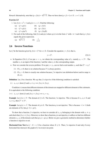 66                                                                                     Chapter 2. Functions and Graphs

                                                  √
Remark Alternatively, note that (g ◦ f )(x) =         x + 1. Thus we have dom (g ◦ f ) = {x ∈ R : x + 1 ≥ 0}.

Exercise 2.5
     1. Let f (x) = x2 + 1 and g(x) = x + 1. Find the following:
         (a)   ( f ◦ g)(1)           (b)     (g ◦ f )(1)
         (c)   ( f ◦ g)(x)           (d)     (g ◦ f )(x)
                                                      √
         (e)   ( f ◦ g)(a2 )          (f)    (g ◦ f )( a)
     2. For each of the following, ﬁnd f (x) and g(x) where g(x) is in the form xr with r       1 such that (g ◦ f )(x)
        equals the given expression.
               √                         1
         (a)     x2 + 1          (b)
                                            x+1


2.6 Inverse Functions
Let f be the function given by f (x) = 2 x for x ∈ R. Consider the equation y = f (x), that is,

                                                            y = 2x.                                             (2.6.1)

 • In Equation (2.6.1), if we put x = x1 , we obtain the corresponding value of y, namely y1 = 2 x1 . The
      number x1 is an input of the function f and the value y1 is the corresponding output.
 • Now we consider the reverse problem. If we put y = y1 , can we ﬁnd a real number x1 such that 2 x1 = y1 ?

        (1) If y1 ≤ 0, there is no solution because 2 x is always positive.
        (2) If y1 > 0, there is exactly one solution because f is injective (see deﬁnition below) and its range is
            (0, ∞).

Deﬁnition Let f be a function. We say that f is injective if the following condition is satisﬁed:
 (∗) x1 , x2 ∈ dom ( f ) and x1    x2 =⇒ f (x1 )        f (x2 ).

     Condition (∗) means that diﬀerent elements of the domain are mapped to diﬀerent elements of the codomain.
It is equivalent to the following condition:
(∗∗) x1 , x2 ∈ dom ( f ) and f (x1 ) = f (x2 ) =⇒ x1 = x2 .

Example Let f (x) = 2 x . The domain of f is R. The function f is injective. This is because if x1 , x2 ∈ R and
x1 x2 , then 2 x1 2 x2 .

Example Let g(x) = x2 . The domain of g is R. The function g is not injective. This is because −1               1 (both
are elements of R), but g(−1) = g(1).

    To show that a function f is injective, we have to consider all x1 , x2 belonging to the domain with x1 x2
and check that f (x1 ) f (x2 ). However, to show that a function g is not injective, it suﬃces to ﬁnd two diﬀerent
elements x1 , x2 of the domain such that g(x1 ) = g(x2 ). Below we give a geometric method to determine whether
a function is injective or not.

Horizontal Line Test Let f : X −→ R be a function where X ⊆ R. Then f is injective if and only if every
horizontal line intersects the graph of f in at most one point.
 