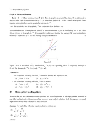 2.7. More on Solving Equations                                                                                  69


Graph of the inverse function

     Let f : X −→ R be a function, where X ⊆ R. Then its graph is a subset of the plane. If, in addition, f is
injective, then f has an inverse and dom ( f −1 ) ⊆ R. Hence the graph of f −1 is also a subset of the plane. There
is a nice relationship between the graph of f and that of f −1 :
 (∗) The graph of f and the graph of f −1 are symmetric about the line x = y.

Reason Suppose P(a, b) belongs to the graph of f . This means that b = f (a) or equivalently, a = f −1 (b). Thus
Q(b, a) belongs to the graph of f −1 . It is straightforward to show that the line segment PQ is perpendicular to
the line y = x (denoted by ) and that P and Q are equidistant from .

                                              2              y = x2



                                                                           √
                                              1                       y=       x




                                                              1                    2

                                                        Figure 2.37

Figure 2.37 is an illustration for (∗). The function f : [0, ∞) −→ R given by f (x) = x2 is injective. Its range is
                                                    √
[0, ∞). The domain of f −1 is [0, ∞) and f −1 (x) = x.

Exercise 2.6
   1. For each of the following functions f , determine whether it is injective or not.
        (a)    f (x) = x3 + 2x         (b)        f (x) = x2 − 5
   2. For each of the following functions f , ﬁnd its inverse.
        (a)    f (x) = 3x − 2           (b)       f (x) = x5 + 3
                                1                         √3
        (c)    f (x) = 1 + 2x   7       (d)       f (x) = 2x3 − 1

2.7    More on Solving Equations
In this section, we will consider fractional equations and radical equations. In solving equations, if there is a
one-sided implication (=⇒) in any one of the steps, we have to check solution. If all the steps are two-sided
implications (⇐⇒), there is no need to check solution.

Example For each of the following equations, ﬁnd its solution set.
        5   10
 (1)      =
       x−2 x+3
         x   2   1
 (2)        + =
       x − 1 x x2 − x
Solution
 