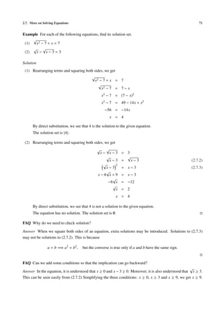2.7. More on Solving Equations                                                                             71


Example For each of the following equations, ﬁnd its solution set.
     √
 (1)   x2 − 7 + x = 7
     √     √
 (2)   x− x−3=3

Solution
 (1) Rearranging terms and squaring both sides, we get
                                       √
                                         x2 − 7 + x = 7
                                            √
                                              x2 − 7 = 7 − x
                                                   x2 − 7 = (7 − x)2
                                                   x2 − 7 = 49 − 14x + x2
                                                    −56 = −14x
                                                       x = 4

      By direct substitution, we see that 4 is the solution to the given equation.
      The solution set is {4}.

 (2) Rearranging terms and squaring both sides, we get
                                               √   √
                                                x− x−3        = 3
                                                   √            √
                                                     x−3      =   x−3                                  (2.7.2)
                                                 √      2
                                                   x−3        = x−3                                    (2.7.3)
                                                   √
                                               x−6 x+9        = x−3
                                                      √
                                                    −6 x      = −12
                                                      √
                                                        x     = 2
                                                           x = 4

      By direct substitution, we see that 4 is not a solution to the given equation.
      The equation has no solution. The solution set is ∅.

FAQ Why do we need to check solution?

Answer When we square both sides of an equation, extra solutions may be introduced. Solutions to (2.7.3)
may not be solutions to (2.7.2). This is because

                a = b =⇒ a2 = b2 ,    but the converse is true only if a and b have the same sign.


FAQ Can we add some conditions so that the implication can go backward?
                                                                                                       √
Answer In the equation, it is understood that x ≥ 0 and x − 3 ≥ 0. Moreover, it is also understood that x ≥ 3.
This can be seen easily from (2.7.2) Simplifying the three conditions: x ≥ 0, x ≥ 3 and x ≥ 9, we get x ≥ 9.
 