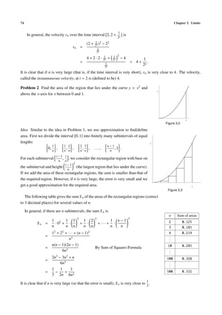 74                                                                                                                  Chapter 3. Limits

                                                                          1
      In general, the velocity vn over the time interval 2, 2 +                is
                                                                          2n
                                                        1 2
                                                 (2 +   2n )   − 22
                                    vn =                  1
                                                         2n
                                                               1    1 2
                                                 4+2·2·        2n + 2n     −4                  1
                                           =                                            = 4+      .
                                                                 1
                                                                2n
                                                                                               2n
It is clear that if n is very large (that is, if the time interval is very short), vn is very close to 4. The velocity,
called the instantaneous velocity, at t = 2 is (deﬁned to be) 4.

Problem 2 Find the area of the region that lies under the curve y = x2 and
                                                                                                          1
above the x-axis for x between 0 and 1.




                                                                                                                            1
                                                                                                              Figure 3.2

Idea Similar to the idea in Problem 1, we use approximation to ﬁnd/deﬁne
area. First we divide the interval [0, 1] into ﬁnitely many subintervals of equal
lengths:                                                                                              1
                    1       1 2        2 3              n−1
                  0, ,        , ,        , , ...,            ,1 .
                       n      n n          n n                        n
                      i−1 i
For each subinterval       , , we consider the rectangular region with base on
                        n n
                            i−1 2
the subinterval and height        (the largest region that lies under the curve).
                             n
If we add the area of these rectangular regions, the sum is smaller than that of
the required region. However, if n is very large, the error is very small and we
get a good approximation for the required area.                                                                                 1
                                                                                                               Figure 3.3

   The following table gives the sum S n of the areas of the rectangular regions (correct
to 3 decimal places) for several values of n.

     In general, if there are n subintervals, the sum S n is
                                                                                                                n     Sum of areas
                                       2                2                           2
                      1 2 1 1                  1 2                    1 n−1                                    2           0.125
             Sn =       ·0 + ·             +    ·           + ··· +     ·
                      n     n n                n n                    n   n                                    3           0.185
                      12 + 22 + · · · + (n − 1)2                                                               4           0.219
                  =                                                                                             .
                                 n3                                                                             .
                                                                                                                .
                      n(n − 1)(2n − 1)                                                                         10          0.285
                  =                                     By Sum of Squares Formula
                            6n3                                                                                 .
                                                                                                                .
                                                                                                                .
                      2n3 − 3n2 + n                                                                           100          0.328
                  =
                           6n3                                                                                  .
                                                                                                                .
                                                                                                                .
                      1    1     1
                  =     −    + 2                                                                              500          0.332
                      3 2n 6n
                                                                                                 1
It is clear that if n is very large (so that the error is small), S n is very close to .
                                                                                                 3
 