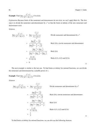 82                                                                                               Chapter 3. Limits


                           x2 + 1
Example Find lim                     , if it exists.
                    x→∞ 3x3 − 4x + 5

Explanation Because limits of the numerator and denominator do not exist, we can’t apply Rule (6). The ﬁrst
step is to divide the numerator and denominator by x3 so that the limits at inﬁnity of the new numerator and
denominator exist.

Solution
                                           x2 + 1
              x2    +1                       x3
      lim                    =    lim                           Divide numerator and denominator by x3
     x→∞    3x3   − 4x + 5        x→∞ 3x3 − 4x + 5
                                             x3
                                           1     1
                                      lim    + 3
                                     x→∞ x      x
                             =                                  Rule (L6), rewrite numerator and denominator
                                              4     5
                                   lim 3 − 2 + 3
                                  x→∞        x      x
                                             1         1
                                        lim + lim 3
                                        x→∞ x     x→∞ x
                             =                                  Rule (L4)
                                                  4       5
                                   lim 3 − lim 2 + lim 3
                                  x→∞      x→∞ x      x→∞ x

                                   0+0
                             =                                  Rules (L1), (L2) and (L5s)
                                  3−0+0
                             = 0


    The next example is similar to the last one. To ﬁnd limits at inﬁnity for rational functions, we can divide
the numerator and denominator by a suitable power of x.

                           x3 + 1
Example Find lim                     , if it exists.
                    x→∞ 3x3 − 4x + 5

Solution
                                             x3 + 1
              x3 + 1                           x3
       lim 3                  =    lim     3
                                                               Divide numerator and denominator by x3
       x→∞ 3x − 4x + 5             x→∞ 3x − 4x + 5
                                               x3
                                                   1
                                       lim 1 + 3
                                      x→∞          x
                              =                                Rule (L6), rewrite numerator and denominator
                                                4      5
                                    lim 3 − 2 + 3
                                   x→∞         x       x
                                                         1
                                       lim 1 + lim 3
                                      x→∞         x→∞ x
                              =                      4     5
                                                               Rule (L4)
                                    lim 3 − lim 2 + 3
                                   x→∞       x→∞ x         x
                                     1+0
                              =                                Rules (L1), (L2) and (L5s)
                                   3−0+0
                                   1
                              =
                                   3

     To ﬁnd limits at inﬁnity for rational functions, we can also use the following shortcut.
 