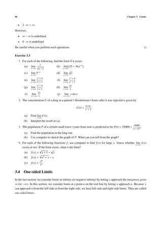 86                                                                                                Chapter 3. Limits


     •      2 · ∞ = ∞.
However,
     •      ∞ − ∞ is undeﬁned,
     •      0 · ∞ is undeﬁned.
Be careful when you perform such operations.

Exercise 3.3
      1. For each of the following, ﬁnd the limit if it exists.
                             1
             (a)   lim √                   (b)    lim (15 − 16x−3 )
                   x→∞       x−1                  x→∞
                                                       √
             (c)   lim 5−x                 (d)    lim x
                   x→∞                            x→∞
                       x2 + 9                         x2 + 9
             (e)   lim 3                   (f)    lim
                   x→∞ x +1                       x→∞ x2 + 1
                        x2 + 9                          |x|
             (g)   lim                     (h)    lim
                   x→∞ x + 1                      x→∞ x
                         |x|
             (i)    lim                    (j)    lim x sin x
                   x→−∞ x                         x→−∞

      2. The concentration C of a drug in a patient’s bloodstream t hours after it was injected is given by
                                                                        0.15t
                                                               C(t) =          .
                                                                        t2 + 3

             (a)   Find lim C(t).
                         t→∞
             (b)   Interpret the result in (a).
                                                                                                         10000
      3. The population P of a certain small town t years from now is predicted to be P(t) = 35000 +             .
                                                                                                        (t + 2)2
             (a)   Find the population in the long run.
             (b)   Use computer to sketch the graph of P. What can you tell from the graph?
     ∗ 4.   For each of the following functions f , use computer to ﬁnd f (x) for large x. Guess whether lim f (x)
                                                                                                         x→∞
            exists or not. If the limit exists, what is the limit?
                            √          √
             (a) f (x) = x + 1 − x
                            √
             (b) f (x) = x2 + x − x
                             x99
             (c)   f (x) =
                             2x


3.4 One-sided Limits
In the last section, we consider limits at inﬁnity (or negative inﬁnity) by letting x approach the imaginary point
∞ (or −∞). In this section, we consider limits at a point a on the real line by letting x approach a. Because x
can approach a from the left-side or from the right-side, we have left-side and right-side limits. They are called
one-sided limits.
 