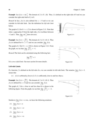 88                                                                                                              Chapter 3. Limits

                                  1
Example Let f (x) = sin . The domain of f is R  {0}. Thus f is deﬁned on the right-side of 0 and we can
                           x
consider the right-side limit of f at 0.

Remark In fact, f (x) is also deﬁned for x < 0 and so we can
consider its left-side limit. See the deﬁnition for left-side limit              1

below.                                                                         0.5


The graph of f (for 0 < x ≤ 2) is shown in Figure 3.11. Note that                            0.5           1            1.5       2
                                                                              -0.5
when x approaches 0 from the right-side, f (x) oscillates between
                        1
                                                                               -1
−1 and 1. Thus lim sin does not exist.                                                             Figure 3.11
                    x→0+      x

                            sin x
Example Let f (x) = 2 . The domain of f is R  {0, 1}. Thus
                       x −x
f (x) is deﬁned for 0 < x < 1 and we can consider lim f (x).
                                                         x→0+
The graph of f (for 0 < x ≤ 0.8) is shown in Figure 3.12. From
                           sin x
the graph, we see that lim 2     = −1.                                                      0.2      0.4        0.6         0.8
                           x→0+ x − x                                           -1

                                                                                -2
Remark The limit can be calculated using the following fact:
                                                                                -3
                                        sin x
                                  lim           =1                              -4
                                  x→0     x
                                                                                -5

It is a two-sided limit. See next section for more details.                                   Figure 3.12


Left-side Limits

If a function f is deﬁned on the left-side of a, we can consider its left-side limit. The notation lim f (x) = L
                                                                                                   x→a−
means that
     (∗)     f (x) is arbitrarily close to L if x is suﬃciently close to and less than a.

                            sin x
Example Let f (x) = 2 . The domain of f is R  {0, 1}. Thus
                       x −x
f (x) is deﬁned for x < 0 and we can consider lim f (x).
                                                                                -2     -1.5        -1          -0.5
                                                     x→0−                                                             -0.5

The graph of f (for x close to and less than 0) is shown in the                                                        -1
                                                   sin x
following ﬁgure. From the graph, we see that lim 2       = −1.
                                                     x→0− x − x                                                       -1.5

                                                                                                                       -2

                                                                                              Figure 3.13

Similar to lim f (x) = ∞ etc., we have the following notations:
              x→∞

 (1)       lim f (x) = ∞
       x→a+

 (2)       lim f (x) = −∞
       x→a+

 (3)       lim f (x) = ∞
       x→a−

 (4)       lim f (x) = −∞
       x→a−
 
