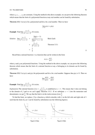 3.5. Two-sided Limits                                                                                                          91


where c0 , c1 , . . . , cn are constants. Using the method in the above example, we can prove the following theorem
which means that the limit of a polynomial function at any real number can be found by substitution.

Theorem 3.5.1 Let p(x) be a polynomial and let a be a real number. Then we have

                                                                  lim p(x) = p(a).
                                                                  x→a

                             x−1
Example Find lim                  , if it exists.
                 x→2 x2      +x−2
                                                lim (x − 1)
                    x−1                       x→2
Solution   lim                     =                                        Rule (La6)
           x→2   x2 + x − 2                lim (x2   + x − 2)
                                           x→2
                                                2−1
                                   =                                        Theorem 3.5.1
                                           22   +2−2
                                           1
                                   =
                                           4

    Recall that a rational function r is a function that can be written in the form
                                                                             p(x)
                                                                    r(x) =        ,
                                                                             q(x)

where p and q are polynomial functions. Using the method in the above example, we can prove the following
theorem which means that the limit of a rational function at any a belonging to its domain can be found by
substitution.

Theorem 3.5.2 Let p(x) and q(x) be polynomials and let a be a real number. Suppose that q(a)                           0. Then we
have
                                               p(x) p(a)
                                          lim       =        .
                                          x→a q(x)      q(a)

                             x−1
Example Find lim                  , if it exists.
                 x→1 x2      +x−2
                                                              x−1
Explanation The rational function f (x) = 2         is undeﬁned at x = 1. This means that 1 does not belong
                                          x +x−2
to the domain of f and so we can’t apply Theorem 3.5.2. If we substitute x = 1 into the numerator and
                    0                                                   0
denominator, we get . We say that the limit is in the indeterminate form .
                         0                                                                         0
   To ﬁnd the limit, we replace f by a function g which coincides with f on the left-side and right-side of 1
such that the limit of g at 1 can be found by substitution (see the following ﬁgures).

                              1                                                        1

                             0.8                                                      0.8

                             0.6                                                      0.6
                                           y = f (x)                                            y = g(x)
                             0.4                                                      0.4

                             0.2                                                      0.2


                        -1             1         2     3      4         5      -1           1      2       3   4   5

                                       Figure 3.18(a)                                       Figure 3.18(b)
 