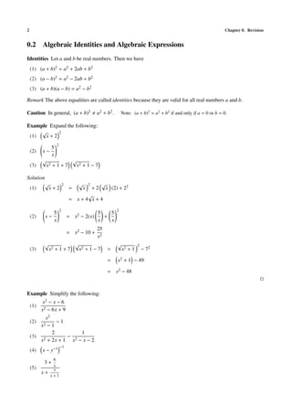 2 Chapter 0. Revision
0.2 Algebraic Identities and Algebraic Expressions
Identities Let a and b be real numbers. Then we have
(1) (a + b)2 = a2 + 2ab + b2
(2) (a − b)2 = a2 − 2ab + b2
(3) (a + b)(a − b) = a2 − b2
Remark The above equalities are called identities because they are valid for all real numbers a and b.
Caution In general, (a + b)2 a2 + b2. Note: (a + b)2
= a2
+ b2
if and only if a = 0 or b = 0.
Example Expand the following:
(1)
√
x + 2
2
(2) x −
5
x
2
(3)
√
x2 + 1 + 7
√
x2 + 1 − 7
Solution
(1)
√
x + 2
2
=
√
x
2
+ 2
√
x (2) + 22
= x + 4
√
x + 4
(2) x −
5
x
2
= x2 − 2(x)
5
x
+
5
x
2
= x2 − 10 +
25
x2
(3)
√
x2 + 1 + 7
√
x2 + 1 − 7 =
√
x2 + 1
2
− 72
= x2 + 1 − 49
= x2 − 48
Example Simplify the following:
(1)
x2 − x − 6
x2 − 6x + 9
(2)
x2
x2 − 1
− 1
(3)
2
x2 + 2x + 1
−
1
x2 − x − 2
(4) x − y−1 −1
(5)
3 +
6
x
x +
x
x + 1
 