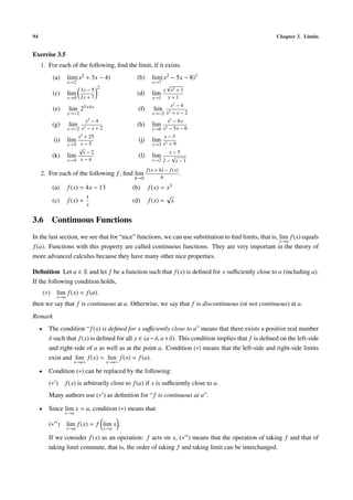94 Chapter 3. Limits
Exercise 3.5
1. For each of the following, ﬁnd the limit, if it exists.
(a) lim
x→2
(x2 + 3x − 4) (b) lim
x→7
(x2 − 5x − 8)3
(c) lim
x→0
3x − 5
2x + 7
2
(d) lim
x→1
x
√
x2 + 1
x + 1
(e) lim
x→−2
25+4x (f) lim
x→−2
x2
− 4
x2 + x − 2
(g) lim
x→−2
x2
− 4
x2 − x + 2
(h) lim
x→6
x2
− 6x
x2 − 5x − 6
(i) lim
x→5
x2
+ 25
x − 5
(j) lim
x→3
x − 3
x2 + 9
(k) lim
x→4
√
x − 2
x − 4
(l) lim
x→2
x − 5
2 −
√
x − 1
2. For each of the following f, ﬁnd lim
h→0
f(x + h) − f(x)
h
.
(a) f(x) = 4x − 13 (b) f(x) = x3
(c) f(x) =
1
x
(d) f(x) =
√
x
3.6 Continuous Functions
In the last section, we see that for “nice” functions, we can use substitution to ﬁnd limits, that is, lim
x→a
f(x) equals
f(a). Functions with this property are called continuous functions. They are very important in the theory of
more advanced calculus because they have many other nice properties.
Deﬁnition Let a ∈ R and let f be a function such that f(x) is deﬁned for x suﬃciently close to a (including a).
If the following condition holds,
(∗) lim
x→a
f(x) = f(a).
then we say that f is continuous at a. Otherwise, we say that f is discontinuous (or not continuous) at a.
Remark
• The condition “f(x) is deﬁned for x suﬃciently close to a” means that there exists a positive real number
δ such that f(x) is deﬁned for all x ∈ (a−δ, a+δ). This condition implies that f is deﬁned on the left-side
and right-side of a as well as at the point a. Condition (∗) means that the left-side and right-side limits
exist and lim
x→a+
f(x) = lim
x→a−
f(x) = f(a).
• Condition (∗) can be replaced by the following:
(∗ ) f(x) is arbitrarily close to f(a) if x is suﬃciently close to a.
Many authors use (∗ ) as deﬁnition for “f is continuous at a”.
• Since lim
x→a
x = a, condition (∗) means that
(∗ ) lim
x→a
f(x) = f lim
x→a
x .
If we consider f(x) as an operation: f acts on x, (∗ ) means that the operation of taking f and that of
taking limit commute, that is, the order of taking f and taking limit can be interchanged.
 