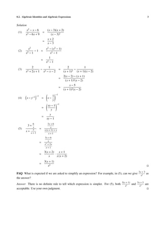 0.2. Algebraic Identities and Algebraic Expressions 3
Solution
(1)
x2 − x − 6
x2 − 6x + 9
=
(x − 3)(x + 2)
(x − 3)2
=
x + 2
x − 3
(2)
x2
x2 − 1
− 1 =
x2 − (x2 − 1)
x2 − 1
=
1
x2 − 1
(3)
2
x2 + 2x + 1
−
1
x2 − x − 2
=
2
(x + 1)2
−
1
(x + 1)(x − 2)
=
2(x − 2) − (x + 1)
(x + 1)2(x − 2)
=
x − 5
(x + 1)2(x − 2)
(4) x − y−1 −1
= x −
1
y
−1
=
xy − 1
y
−1
=
y
xy − 1
(5)
3 +
6
x
x +
x
x + 1
=
3x + 6
x
x (x + 1) + x
x + 1
=
3x + 6
x
x2
+ 2x
x + 1
=
3(x + 2)
x
·
x + 1
x (x + 2)
=
3(x + 1)
x2
FAQ What is expected if we are asked to simplify an expression? For example, in (5), can we give
3x + 3
x2
as
the answer?
Answer There is no deﬁnite rule to tell which expression is simpler. For (5), both
3(x + 1)
x2
and
3x + 3
x2
are
acceptable. Use your own judgment.
 