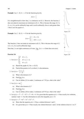 102 Chapter 3. Limits
Example Let f : (0, 1) −→ R be the function given by
f(x) =
1
x
It is straightforward to show that f is continuous on (0, 1). However, the function f
does not attain its maximum nor minimum in (0, 1). This is because the range of f is
(1, ∞); f(x) can be arbitrarily large and it can be arbitrarily close to and greater than
1 but it can’t be equal to 1.
1
1
2
3
4
Figure 3.27
Example Let f : [0, 1] −→ R be the function given by
f(x) =



1 if x = 0,
1
x
if 0 < x ≤ 1.
The function f does not attain its maximum in [0, 1]. This is because the range of f
is [1, ∞); f(x) can be arbitrarily large.
Note that f is not right-continuous at 0 since lim
x→0+
f(x) = ∞ (limit does not exist).
1
1
2
3
4
Figure 3.28Exercise 3.6
1. Let f(x) =



x2 if x < 1,
1 if 1 ≤ x < 2,
1
x
if x ≥ 2.
(a) Sketch the graph of f for x ∈ [0, 5].
(b) Find all the point(s) in R at which f is discontinuous.
2. Let f(x) =
x2
+ x − 2
1 −
√
x
.
(a) What is the domain of f?
(b) Find lim
x→1
f(x).
(c) Can we deﬁne f(1) to make f continuous at 1? If yes, what is the value?
3. Let f(x) = sin
1
x
.
(a) What is the domain of f?
(b) Find lim
x→0
f(x).
(c) Can we deﬁne f(0) to make f continuous at 0? If yes, what is the value?
4. Let p(x) = x5 − x4 − 5x3 + x2 + 8x + 4. It is given that the equation p(x) = 0 has exactly two solutions,
namely 2 and −1. Use this information to solve the inequality p(x) > 0.
5. Let p(x) = x5 − 6x4 − 3x3 + 5x2 + 7.
(a) Show that the equation p(x) = 0 has a solution between 1 and 2.
(b) It is given that p(x) = 0 has exactly one solution between 1 and 2. Is the solution closer to 1 or 2?
 
