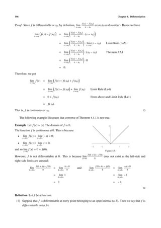 106 Chapter 4. Diﬀerentiation
Proof Since f is diﬀerentiable at x0, by deﬁnition, lim
x→x0
f(x) − f(x0)
x − x0
exists (a real number). Hence we have
lim
x→x0
f(x) − f(x0) = lim
x→x0
f(x) − f(x0)
x − x0
· (x − x0)
= lim
x→x0
f(x) − f(x0)
x − x0
· lim
x→x0
(x − x0) Limit Rule (La5)
= lim
x→x0
f(x) − f(x0)
x − x0
· (x0 − x0) Theorem 3.5.1
= lim
x→x0
f(x) − f(x0)
x − x0
· 0
= 0.
Therefore, we get
lim
x→x0
f(x) = lim
x→x0
f(x) − f(x0) + f(x0)
= lim
x→x0
f(x) − f(x0) + lim
x→x0
f(x0) Limit Rule (La4)
= 0 + f(x0) From above and Limit Rule (La1)
= f(x0).
That is, f is continuous at x0.
The following example illustrates that converse of Theorem 4.1.1 is not true.
Example Let f(x) = |x|. The domain of f is R.
The function f is continuous at 0. This is because
• lim
x→0−
f(x) = lim
x→0−
(−x) = 0;
• lim
x→0+
f(x) = lim
x→0+
x = 0,
and so lim
x→0
f(x) = 0 = f(0).
-2 -1 1 2
1
2
Figure 4.5
However, f is not diﬀerentiable at 0. This is because lim
h→0
f(0 + h) − f(0)
h
does not exist as the left-side and
right-side limits are unequal:
lim
h→0+
f(0 + h) − f(0)
h
= lim
h→0+
h − 0
h
= lim
h→0+
1
= 1
and lim
h→0−
f(0 + h) − f(0)
h
= lim
h→0−
−h − 0
h
= lim
h→0−
−1
= −1.
Deﬁnition Let f be a function.
(1) Suppose that f is diﬀerentiable at every point belonging to an open interval (a, b). Then we say that f is
diﬀerentiable on (a, b).
 