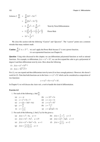 122 Chapter 4. Diﬀerentiation
Solution 2
dy
dx
=
d
dx
(2x2 − 3)x− 1
2
=
d
dx
2x
3
2 − 3x− 1
2
= 2 ·
d
dx
x
3
2 − 3 ·
d
dx
x− 1
2 Term by Term Diﬀerentiation
= 2 ·
3
2
x
1
2 − 3 · −
1
2
x−3
2 Power Rule
= 3x
1
2 +
3
2
x−3
2
We close this section with the following “Caution” and “Question”. The “caution” points out a common
mistake that many students made.
Caution
d
dx
2x x · 2x−1, we can’t apply the Power Rule because 2x is not a power function;
it is an exponential function (see Chapter 8).
Question Using rules discussed in this chapter, we can diﬀerentiate polynomial functions as well as rational
functions. For example, to diﬀerentiate f(x) = (x2 + 5)3, we can ﬁrst expand the cube to get a polynomial of
degree 6 and then diﬀerentiate term by term. How about the following
(1) f(x) = (x2 + 5)30 ?
(2) f(x) =
√
x2 + 5 ?
For (1), we can expand and then diﬀerentiate term by term (if we have enough patience). However, this doesn’t
work for (2). Note that both functions are in the form x → (x2 + 5)r which can be considered as composition of
two functions:
x → (x2
+ 5) → (x2
+ 5)r
.
In Chapter 9, we will discuss the chain rule, a tool to handle this kind of diﬀerentiation.
Exercise 4.2
1. For each of the following y, ﬁnd
dy
dx
.
(a) y = −π (b) y = 2x9 + 3x
(c) y = x2 + 5x − 7 (d) y = x (x − 1)
(e) y = (2x − 3)(5 − 6x) (f) y = (x2 + 5)3
(g) y =
23
x4
(h) y =
x − 1
x
(i) y =
x − 1
x + 1
(j) y =
√
x
√
x + 1
2. For each of the following f, ﬁnd f (a) for the given a.
(a) f(x) = x3 − 4x, a = 1 (b) f(x) =
2
x3
+
4
x
, a = 2
(c) f(x) = 3x
1
3 − 5x
2
3 , a = 27 (d) f(x) = πx2 − 2
√
x, a = 4
(e) f(x) = (x2 + 3)(x3 + 2), a = 1 (f) f(x) =
x2
+ 1
2x − 3
, a = 2
(g) f(x) =
x2
+ 3x − 5
x2 − 7x + 5
, a = 1
 