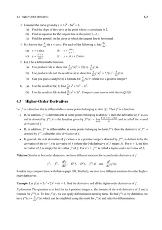 4.3. Higher-Order Derivatives 123
3. Consider the curve given by y = 3x4 − 6x2 + 2.
(a) Find the slope of the curve at the point whose x-coordinate is 2.
(b) Find an equation for the tangent line at the point (1, −1).
(c) Find the point(s) on the curve at which the tangent line is horizontal.
4. It is known that
d
dx
sin x = cos x. For each of the following y, ﬁnd
dy
dx
.
(a) y = x sin x (b) y =
sin x
x + 1
(c) y =
x2
+ 1
sin x
(d) y = x (x + 2) sin x
5. Let f be a diﬀerentiable function.
(a) Use product rule to show that
d
dx
f(x)2 = 2f(x) ·
d
dx
f(x).
(b) Use product rule and the result in (a) to show that
d
dx
f(x)3 = 3f(x)2 ·
d
dx
f(x).
(c) Can you guess (and prove) a formula for
d
dx
f(x)n, where n is a positive integer?
6. (a) Use the result in 5(a) to ﬁnd
d
dx
(x3 + 5x2 − 2)2.
(b) Use the result in 5(b) to ﬁnd
d
dx
(x2 + 5)3. Compare your answer with that in Q.1(f).
4.3 Higher-Order Derivatives
Let f be a function that is diﬀerentiable at some points belonging to dom (f). Then f is a function.
• If, in addition, f is diﬀerentiable at some points belonging to dom (f ), then the derivative of f exists
and is denoted by f ; it is the function given by f (x) = lim
h→0
f (x + h) − f (x)
h
and is called the second
derivative of f.
• If, in addition, f is diﬀerentiable at some points belonging to dom (f ), then the derivative of f is
denoted by f , called the third derivative of f.
• In general, the n-th derivative of f (where n is a positive integer), denoted by f(n), is deﬁned to be the
derivative of the (n−1)-th derivative of f (where the 0-th derivative of f means f). For n = 1, the ﬁrst
derivative of f is simply the derivative f of f. For n > 1, f(n) is called a higher-order derivative of f.
Notation Similar to ﬁrst order derivative, we have diﬀerent notations for second order derivative of f.
y , f ,
d2y
dx2
, D2
f, D2
y, f (x) and
d2
dx2
f(x).
Readers may compare these with that on page 109. Similarly, we also have diﬀerent notations for other higher-
order derivatives.
Example Let f(x) = 5x3 − 2x2 + 6x + 1. Find the derivative and all the higher-order derivatives of f.
Explanation The question is to ﬁnd for each positive integer n, the domain of the n-th derivative of f and a
formula for f(n)(x). To ﬁnd f (x), we can apply diﬀerentiation term by term. To ﬁnd f (x), by deﬁnition, we
have f (x) =
d
dx
f (x) which can be simpliﬁed using the result for f (x) and rules for diﬀerentiation.
 