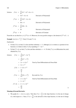 124 Chapter 4. Diﬀerentiation
Solution f (x) =
d
dx
(5x3 − 2x2 + 6x + 1)
= 15x2 − 4x + 6 Derivative of Polynomial
f (x) =
d
dx
(15x2 − 4x + 6)
= 30x − 4 Derivative of Polynomial
f (x) =
d
dx
(30x − 4)
= 30 Derivative of Polynomial
f(4)(x) = 0 Derivative of Constant
From this we see that for n ≥ 4, f(n)(x) = 0. Moreover, for every positive integer n, the domain of f(n) is R.
Example Let f(x) =
x3
− 1
x
. Find f (3) and f (−4).
Explanation
• To ﬁnd f (3), we ﬁnd f (x) ﬁrst and then substitute x = 3. Although f(x) is written as a quotient of two
functions, it is better to ﬁnd f (x) by expanding (x3 − 1)x−1.
• To ﬁnd f (−4), we ﬁnd f (x) ﬁrst and then substitute x = −4. To ﬁnd f (x), we diﬀerentiate the result
obtained for f (x).
Solution f (x) =
d
dx
(x3 − 1)x−1
=
d
dx
x2 − x−1
= 2x − (−1)x−2 Term by Term Diﬀerentiation & Power Rule
= 2x + x−2
f (3) = 2 · (3) + 3−2
=
55
9
f (x) =
d
dx
2x + x−2 By result for f (x)
= 2 + (−2)x−3 Term by Term Diﬀerentiation & Power Rule
= 2 − 2x−3
f (−4) = 2 − 2 · (−4)−3
=
65
32
Meaning of Second Derivative
• The graph of y = f(x) is a curve. Note that f (x) =
dy
dx
is the slope function; it is the rate of change
of y with respect to x. Since f (x) =
d2
y
dx2
is the derivative of the slope function, it is the rate of change
 