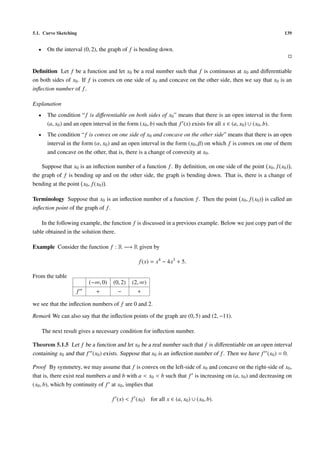 5.1. Curve Sketching 139
• On the interval (0, 2), the graph of f is bending down.
Deﬁnition Let f be a function and let x0 be a real number such that f is continuous at x0 and diﬀerentiable
on both sides of x0. If f is convex on one side of x0 and concave on the other side, then we say that x0 is an
inﬂection number of f.
Explanation
• The condition “f is diﬀerentiable on both sides of x0” means that there is an open interval in the form
(a, x0) and an open interval in the form (x0, b) such that f (x) exists for all x ∈ (a, x0) ∪ (x0, b).
• The condition “f is convex on one side of x0 and concave on the other side” means that there is an open
interval in the form (α, x0) and an open interval in the form (x0, β) on which f is convex on one of them
and concave on the other, that is, there is a change of convexity at x0.
Suppose that x0 is an inﬂection number of a function f. By deﬁnition, on one side of the point x0, f(x0) ,
the graph of f is bending up and on the other side, the graph is bending down. That is, there is a change of
bending at the point x0, f(x0) .
Terminology Suppose that x0 is an inﬂection number of a function f. Then the point x0, f(x0) is called an
inﬂection point of the graph of f.
In the following example, the function f is discussed in a previous example. Below we just copy part of the
table obtained in the solution there.
Example Consider the function f : R −→ R given by
f(x) = x4
− 4x3
+ 5.
From the table
(−∞, 0) (0, 2) (2, ∞)
f + − +
we see that the inﬂection numbers of f are 0 and 2.
Remark We can also say that the inﬂection points of the graph are (0, 5) and (2, −11).
The next result gives a necessary condition for inﬂection number.
Theorem 5.1.5 Let f be a function and let x0 be a real number such that f is diﬀerentiable on an open interval
containing x0 and that f (x0) exists. Suppose that x0 is an inﬂection number of f. Then we have f (x0) = 0.
Proof By symmetry, we may assume that f is convex on the left-side of x0 and concave on the right-side of x0,
that is, there exist real numbers a and b with a < x0 < b such that f is increasing on (a, x0) and decreasing on
(x0, b), which by continuity of f at x0, implies that
f (x) < f (x0) for all x ∈ (a, x0) ∪ (x0, b).
 