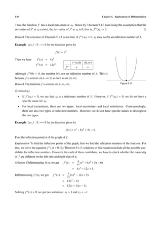 140 Chapter 5. Applications of Diﬀerentiation
Thus, the function f has a local maximum at x0. Hence by Theorem 5.1.3 (and using the assumption that the
derivative of f at x0 exists), the derivative of f at x0 is 0, that is, f (x0) = 0.
Remark The converse of Theorem 5.1.5 is not true: if f (x0) = 0, x0 may not be an inﬂection number of f.
Example Let f : R −→ R be the function given by
f(x) = x4
.
Then we have f (x) = 4x3
f (x) = 12x2 (−∞, 0) (0, ∞)
f + +
Although f (0) = 0, the number 0 is not an inﬂection number of f. This is
because f is convex on (−∞, 0) as well as on (0, ∞).
Remark The function f is convex on (−∞, ∞). Figure 5.11
Terminology
• If f (x0) = 0, we say that x0 is a stationary number of f. However, if f (x0) = 0, we do not have a
speciﬁc name for x0.
• For local extremizers, there are two types: local maximizers and local minimizers. Correspondingly,
there are also two types of inﬂection numbers. However, we do not have speciﬁc names to distinguish
the two types.
Example Let f : R −→ R be the function given by
f(x) = x4
− 6x2
+ 5x − 6.
Find the inﬂection point(s) of the graph of f.
Explanation To ﬁnd the inﬂection points of the graph, ﬁrst we ﬁnd the inﬂection numbers of the function. For
that, we solve the equation f (x) = 0. By Theorem 5.1.5, solutions to this equation include all the possible can-
didates for inﬂection numbers. However, for each of these candidates, we have to check whether the convexity
of f are diﬀerent on the left-side and right-side of it.
Solution Diﬀerentiating f(x), we get f (x) =
d
dx
(x4 − 6x2 + 5x − 6)
= 4x3 − 12x + 5.
Diﬀerentiating f (x), we get f (x) =
d
dx
(4x3 − 12x + 5)
= 12x2 − 12
= 12(x + 1)(x − 1).
Solving f (x) = 0, we get two solutions: x1 = 1 and x2 = −1.
 