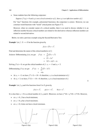 142 Chapter 5. Applications of Diﬀerentiation
• Some students have the following conjecture:
Suppose f (x0) = 0 and x0 is not a local extremizer of f, then x0 is an inﬂection number of f.
For “nice” functions (for example, polynomial functions), the conjecture is correct. However, we can
construct weird functions with “weird” critical point (see Figure 5.7).
However, when we consider nature of a critical number, there is no need to discuss whether it is an
inﬂection number because critical numbers are related to ﬁrst derivatives whereas inﬂection numbers are
related to second derivatives.
Below, we redo a previous example using the Second Derivative Test.
Example Let f : R −→ R be the function given by
f(x) = 27x − x3
.
Find and determine the nature of the critical number(s) of f.
Solution Diﬀerentiating f(x), we get f (x) =
d
dx
(27x − x3)
= 27 − 3x2
= 3(3 + x)(3 − x).
Solving f (x) = 0, we get the critical numbers of f: x1 = −3 and x2 = 3.
Diﬀerentiating f (x), we get f (x) =
d
dx
(27 − 3x2)
= −6x
• At x1 = −3, we have f (−3) = 18 > 0; therefore, x1 is a local minimizer of f.
• At x2 = 3, we have f (3) = −18 < 0; therefore, x2 is a local maximizer of f.
Example Let f, g and h be functions from R to R given by
f(x) = x4
, g(x) = −x4
, h(x) = x3
.
It is clear that x1 = 0 is a critical number of f, g and h. Moreover, we have f (0) = g (0) = h (0). However,
• at x1 = 0, f has a local minimum;
• at x1 = 0, g has a local maximum;
• at x1 = 0, h does not have a local extremum.
y = x4 y = −x4 y = x3
Figure 5.12(a) Figure 5.12(b) Figure 5.12(c)
 