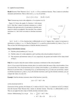 5.2. Applied Extremum Problems 147
Recall (Extreme Value Theorem ) Let f : [a, b] −→ R be a continuous function. Then f attains its (absolute)
maximum and minimum. That is, there exist x1, x2 ∈ [a, b] such that
f(x1) ≤ f(x) ≤ f(x2) for all x ∈ [a, b].
Note Extrema may occur at the endpoints a, b or at points in (a, b).
Figure 5.13 shows the graph of a function f with domain
[a, b]. Note that f attains its absolute minimum at x2 which
belongs to the open interval (a, b) and attains its absolute max-
imum at b which is an endpoint. Also note that f has a relative
maximum at x1 but it does not attains its absolute maximum
there.
a x1 x2 b
y = f(x)
Figure 5.13
Let f : [a, b] −→ R be a function that is diﬀerentiable on (a, b). Suppose that f attains its maximum or
minimum at x0 where a < x0 < b. Then by Theorem 5.1.3, x0 must be a critical number of f, that is, f (x0) = 0.
Thus we have the following procedures to ﬁnd the absolute extrema of f.
Steps to ﬁnd absolute extrema
(1) Find the critical number(s) of f in (a, b).
(2) Find the values of f at the endpoints a and b and that at the critical number(s) found in (1).
(3) The maximum and minimum values of f are, respectively, the greatest and smallest of the values found
in Step 2.
FAQ Do we need to check the nature (relative maximum or minimum) of the critical numbers?
Answer If you want to ﬁnd absolute extrema, there is no need to check the nature of the critical numbers. Even
if you know that f has a local maximum (say) at a certain critical number x0, you still have to compare values.
However if you know that f is increasing on [a, x0] and decreasing on [x0, b], then you can tell that f attains
its absolute maximum at x0, that is, f(x0) is the absolute maximum; and to get the absolute minimum, you can
compare the values f(a) and f(b).
Example Find the absolute extremum values of the function f given by
f(x) = 2x3
− 18x2
+ 30x
on the closed interval [0, 3].
Explanation In this question, the domain of f is taken to be [0, 3]. Since f is continuous on [0, 3], it follows
from the Extreme Value Theorem that f attains its absolute extrema. Note that f is diﬀerentiable on (0, 3).
Thus we can apply the above steps to ﬁnd the absolute extremum values.
Solution Diﬀerentiating f(x), we get f (x) =
d
dx
(2x3 − 18x2 + 30x)
= 6x2 − 36x + 30 (0 < x < 3)
 