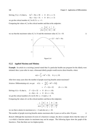 148 Chapter 5. Applications of Diﬀerentiation
Solving f (x) = 0, that is, 6x2 − 36x + 30 = 0 (0 < x < 3)
6(x − 1)(x − 5) = 0 (0 < x < 3)
we get the critical number of f in (0, 3): x1 = 1.
Comparing the values of f at the critical number and that at the endpoints:
x 0 1 3
f(x) 0 14 −18
we see that the maximum value of f is 14 and the minimum value of f is −18.
1 2 3
10
10
y = 2x3
− 18x2
+ 30x
Figure 5.14
5.2.2 Applied Maxima and Minima
Example An article in a sociology journal stated that if a particular health-care program for the elderly were
initiated, then t years after its start, n thousand elderly people would receive direct beneﬁts, where
n(t) =
t3
3
− 6t2
+ 32t, 0 ≤ t ≤ 10.
After how many years does the number of people receiving beneﬁts attain maximum?
Solution Diﬀerentiating n(t), we get n (t) =
d
dt
t3
3
− 6t2 + 32t
= t2 − 12t + 32 (0 < t < 10)
Solving n (t) = 0, that is, t2 − 12t + 32 = 0 (0 < t < 10)
(t − 8)(t − 4) = 0 (0 < t < 10),
we get the critical numbers of n in (0, 10): t1 = 4 and t2 = 8.
Comparing the values of n at the critical numbers and that at the endpoints:
x 0 4 8 10
n(x) 0 160
3
128
3
160
3
we see that n attains its maximum at t1 = 4 and also at t2 = 10.
The number of people receiving beneﬁts attains maximum after 4 years as well as after 10 years.
Remark Although the maximum (if exist) of a function is unique, the above example shows that the values of
x at which a function attains its maximum may not be unique. The following ﬁgure show the graph of the
function n. Note that there are two highest points.
 