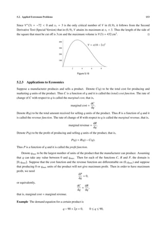 5.2. Applied Extremum Problems 153
Since V (3) = −72 < 0 and x1 = 3 is the only critical number of V in (0, 9), it follows from the Second
Derivative Test (Special Version) that in (0, 9), V attains its maximum at x1 = 3. Thus the length of the side of
the square that must be cut oﬀ is 3 cm and the maximum volume is V(3) = 432 cm3.
2 4 6 8
100
200
300
400
V = x(18 − 2x)2
Figure 5.19
5.2.3 Applications to Economics
Suppose a manufacturer produces and sells a product. Denote C(q) to be the total cost for producing and
marketing q units of the product. Thus C is a function of q and it is called the (total) cost function. The rate of
change of C with respect to q is called the marginal cost, that is,
marginal cost =
dC
dq
.
Denote R(q) to be the total amount received for selling q units of the product. Thus R is a function of q and it
is called the revenue function. The rate of change of R with respect to q is called the marginal revenue, that is,
marginal revenue =
dR
dq
.
Denote P(q) to be the proﬁt of producing and selling q units of the product, that is,
P(q) = R(q) − C(q).
Thus P is a function of q and it is called the proﬁt function.
Denote qmax to be the largest number of units of the product that the manufacturer can produce. Assuming
that q can take any value between 0 and qmax. Then for each of the functions C, R and P, the domain is
[0, qmax]. Suppose that the cost function and the revenue function are diﬀerentiable on (0, qmax) and suppose
that producing 0 or qmax units of the product will not give maximum proﬁt. Then in order to have maximum
proﬁt, we need
dP
dq
= 0,
or equivalently,
dC
dq
=
dR
dq
,
that is, marginal cost = marginal revenue.
Example The demand equation for a certain product is
q − 90 + 2p = 0, 0 ≤ q ≤ 90,
 