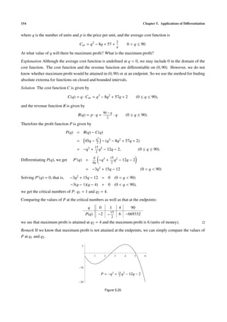 154 Chapter 5. Applications of Diﬀerentiation
where q is the number of units and p is the price per unit, and the average cost function is
Cav = q2
− 8q + 57 +
2
q
0 < q ≤ 90.
At what value of q will there be maximum proﬁt? What is the maximum proﬁt?
Explanation Although the average cost function is undeﬁned at q = 0, we may include 0 in the domain of the
cost function. The cost function and the revenue function are diﬀerentiable on (0, 90). However, we do not
know whether maximum proﬁt would be attained in (0, 90) or at an endpoint. So we use the method for ﬁnding
absolute extrema for functions on closed and bounded intervals.
Solution The cost function C is given by
C(q) = q · Cav = q3
− 8q2
+ 57q + 2 (0 ≤ q ≤ 90),
and the revenue function R is given by
R(q) = p · q =
90 − q
2
· q (0 ≤ q ≤ 90).
Therefore the proﬁt function P is given by
P(q) = R(q) − C(q)
= 45q − q2
2 − (q3 − 8q2 + 57q + 2)
= −q3 +
15
2
q2 − 12q − 2, (0 ≤ q ≤ 90).
Diﬀerentiating P(q), we get P (q) =
d
dq
−q3 +
15
2
q2 − 12q − 2
= −3q2 + 15q − 12 (0 < q < 90)
Solving P (q) = 0, that is, −3q2 + 15q − 12 = 0 (0 < q < 90)
−3(q − 1)(q − 4) = 0 (0 < q < 90),
we get the critical numbers of P: q1 = 1 and q2 = 4.
Comparing the values of P at the critical numbers as well as that at the endpoints:
q 0 1 4 90
P(q) −2 −
15
2
6 −669332
we see that maximum proﬁt is attained at q2 = 4 and the maximum proﬁt is 6 (units of money).
Remark If we know that maximum proﬁt is not attained at the endpoints, we can simply compare the values of
P at q1 and q2.
1 2 3 4 5 6
20
10
5
P = −q3
+ 15
2 q2
− 12q − 2
Figure 5.20
 