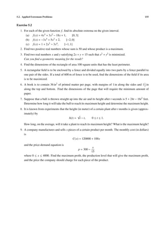 5.2. Applied Extremum Problems 155
Exercise 5.2
1. For each of the given function f, ﬁnd its absolute extrema on the given interval.
(a) f(x) = 4x3 + 3x2 − 18x + 1, [0, 3]
(b) f(x) = −3x5 + 5x3 + 2, [−2, 0]
(c) f(x) = 1 + 2x3 − 3x4, [−1, 1]
2. Find two positive real numbers whose sum is 50 and whose product is a maximum.
3. Find two real numbers x and y satisfying 2x + y = 15 such that x2 + y2 is minimized.
Can you ﬁnd a geometric meaning for the result?
4. Find the dimensions of the rectangle of area 100 square units that has the least perimeter.
5. A rectangular ﬁeld is to be enclosed by a fence and divided equally into two parts by a fence parallel to
one pair of the sides. If a total of 600 m of fence is to be used, ﬁnd the dimensions of the ﬁeld if its area
is to be maximized.
6. A book is to contain 36 in2
of printed matter per page, with margins of 1 in along the sides and 11
2 in
along the top and bottom. Find the dimensions of the page that will require the minimum amount of
paper.
7. Suppose that a ball is thrown straight up into the air and its height after t seconds is 5 + 24t − 16t2 feet.
Determine how long it will take the ball to reach its maximum height and determine the maximum height.
8. It is known from experiments that the height (in meter) of a certain plant after t months is given (approx-
imately) by
h(t) =
√
t − t, 0 ≤ t ≤ 1.
How long, on the average, will it take a plant to reach its maximum height? What is the maximum height?
9. A company manufactures and sells x pieces of a certain product per month. The monthly cost (in dollars)
is
C(x) = 120000 + 100x
and the price-demand equation is
p = 300 −
x
15
where 0 ≤ x ≤ 4000. Find the maximum proﬁt, the production level that will give the maximum proﬁt,
and the price the company should charge for each piece of the product.
 