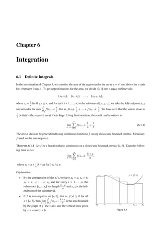 Chapter 6
Integration
6.1 Deﬁnite Integrals
In the introduction of Chapter 3, we consider the area of the region under the curve y = x2 and above the x-axis
for x between 0 and 1. To get approximations for the area, we divide [0, 1] into n equal subintervals:
[x0, x1], [x1, x2], . . . , [xn−1, xn],
where xi =
i
n
for 0 ≤ i ≤ n; and for each i = 1, . . . , n, in the subinterval [xi−1, xi], we take the left endpoint xi−1
and consider the sum
n
i=1
f(xi−1) ·
1
n
, that is, f(x0) ·
1
n
+ · · · + f(xn−1) ·
1
n
. We have seen that the sum is close to
1
3
(which is the required area) if n is large. Using limit notation, the result can be written as
lim
n→∞
n
i=1
f(xi−1) ·
1
n
=
1
3
. (6.1.1)
The above idea can be generalized to any continuous functions f on any closed and bounded interval. Moreover,
f need not be non-negative.
Theorem 6.1.1 Let f be a function that is continuous on a closed and bounded interval [a, b]. Then the follow-
ing limit exists:
lim
n→∞
n
i=1
f(xi−1) ·
b − a
n
,
where xi = a +
i
n
(b − a) for 0 ≤ i ≤ n.
Explanation
• By the construction of the xi’s, we have x0 = a, xn = b,
x0 < x1 < · · · < xn, and for every i = 1, . . . , n, the
subinterval [xi−1, xi] has length
b − a
n
and xi−1 is the left-
endpoint of the subinterval.
• If f is non-negative on [a, b], that is, f(x) ≥ 0 for all
x ∈ [a, b], then lim
n→∞
n
i=1
f(xi−1)·
b − a
n
is the area bounded
by the graph of f, the x-axis and the vertical lines given
by x = a and x = b.
y = f(x)
x0 x1 xn−1 xn· · ·
Figure 6.1
 