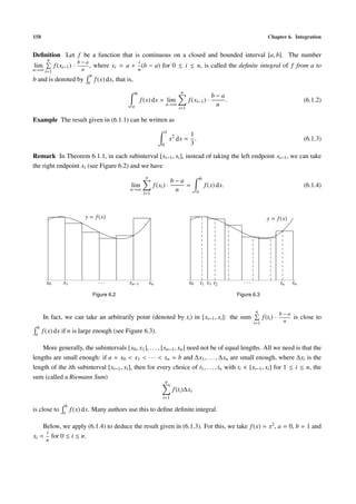 158 Chapter 6. Integration
Deﬁnition Let f be a function that is continuous on a closed and bounded interval [a, b]. The number
lim
n→∞
n
i=1
f(xi−1) ·
b − a
n
, where xi = a +
i
n
(b − a) for 0 ≤ i ≤ n, is called the deﬁnite integral of f from a to
b and is denoted by
b
a
f(x) dx, that is,
b
a
f(x) dx = lim
n→∞
n
i=1
f(xi−1) ·
b − a
n
. (6.1.2)
Example The result given in (6.1.1) can be written as
1
0
x2
dx =
1
3
. (6.1.3)
Remark In Theorem 6.1.1, in each subinterval [xi−1, xi], instead of taking the left endpoint xi−1, we can take
the right endpoint xi (see Figure 6.2) and we have
lim
n→∞
n
i=1
f(xi) ·
b − a
n
=
b
a
f(x) dx. (6.1.4)
y = f(x)
x0 x1 xn−1 xn· · ·
Figure 6.2
y = f(x)
x0 t1 x1 t2 tn xn· · ·
Figure 6.3
In fact, we can take an arbitrarily point (denoted by ti) in [xi−1, xi]: the sum
n
i=1
f(ti) ·
b − a
n
is close to
b
a
f(x) dx if n is large enough (see Figure 6.3).
More generally, the subintervals [x0, x1], . . . , [xn−1, xn] need not be of equal lengths. All we need is that the
lengths are small enough: if a = x0 < x1 < · · · < xn = b and ∆x1, . . . , ∆xn are small enough, where ∆xi is the
length of the ith subinterval [xi−1, xi], then for every choice of t1, . . . , tn with ti ∈ [xi−1, xi] for 1 ≤ i ≤ n, the
sum (called a Riemann Sum)
n
i=1
f(ti)∆xi
is close to
b
a
f(x) dx. Many authors use this to deﬁne deﬁnite integral.
Below, we apply (6.1.4) to deduce the result given in (6.1.3). For this, we take f(x) = x2, a = 0, b = 1 and
xi =
i
n
for 0 ≤ i ≤ n.
 