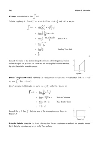 160 Chapter 6. Integration
Example Use deﬁnition to ﬁnd
2
1
x dx.
Solution Applying (6.1.2) to f(x) = x, a = 1, b = 2 and xi = 1 +
i
n
for 0 ≤ i ≤ n, we get
2
1
x dx = lim
n→∞
n
i=1
1 +
i − 1
n
·
1
n
= lim
n→∞
1
n2
n
i=1
(n + i − 1)
= lim
n→∞
1
n2
·
n(n + 2n − 1)
2
Sum of A.P.
= lim
n→∞
3n − 1
2n
= lim
n→∞
3n
2n
Leading Term Rule
=
3
2
.
Remark The value of the deﬁnite integral is the area of the trapezoidal region
shown in Figure 6.4. Readers can check that the result agrees with that obtained
by using formula for area of trapezoid.
1 2
1
2
Figure 6.4
Deﬁnite Integral for Constant Functions Let c be a constant and let a and b be real numbers with a < b. Then
we have
b
a
c dx = c · (b − a).
Proof Applying (6.1.2) to f(x) = c and xi = a +
i
n
(b − a) for 0 ≤ i ≤ n, we get
b
a
c dx = lim
n→∞
n
i=1
c ·
b − a
n
= lim
n→∞
c ·
b − a
n
× n Sum of Constants
= lim
n→∞
c · (b − a) Rule (L1) for Limit
= c · (b − a)
Remark If c > 0, then
b
a
c dx is the area of the rectangular region shown in
Figure 6.5.
a b
c
Figure 6.5
Rules for Deﬁnite Integrals Let f and g be functions that are continuous on a closed and bounded interval
[a, b]. Let α be a constant and let c ∈ (a, b). Then we have
 